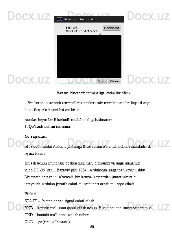 19-rasm. bluetooth terminaliga kodni kiritilishi.
   Biz har xil bluetooth terminallarni sozlashimiz mumkin va ular faqat dizayni 
bilan farq qiladi vazifasi esa bir xil.
Bundan keyin biz Bluetooth modulni ishga tushiramiz.
4. Qo’llash uchun namuna:
Yo’riqnoma:
Bluetooth modul Arduino platasiga  Bluetoothni o’rnatish uchun ishlatiladi.Ish 
rejimi Passiv.
Ishlash uchun shunchaki boshqa qurilmani qidiramiz va unga ulanamiz 
xuddi НС -06  kabi . Bazaviy pini 1234.  Arduinoga ulagandan keyin ushbu 
Bluetooth  port rolini o’ynaydi, biz ketma- ketportdan junatamiz va bu 
jarayonda Arduino junatib qabul qiluvchi port orqali muloqot qiladi.
Pinlari :
STATE – Svetodioddan signal qabul qilish. 
RXD – kontakt ma’lumot qabul qilish uchun. Biz undan ma’lumot yuboramiz.
TXD – kontakt ma’lumot uzatish uchun.  
GND    - yer(minus “ земля ”)
60 