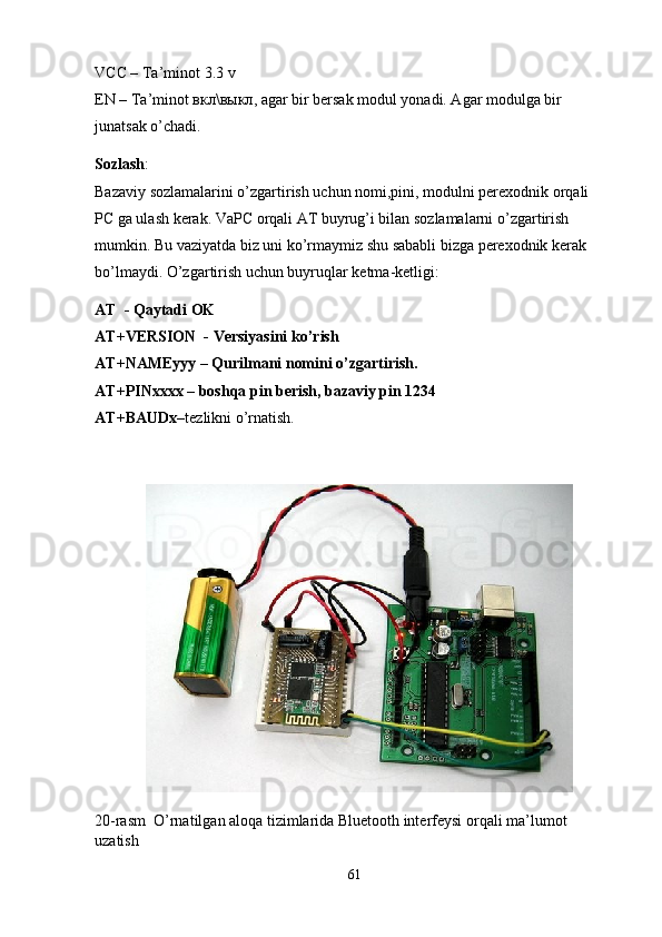 VCC – Ta’minot 3.3 v
EN – Ta’minot  вкл \ выкл , agar bir bersak modul yonadi. Agar modulga bir 
junatsak o’chadi. 
Sozlash :
Bazaviy sozlamalarini o’zgartirish uchun nomi,pini, modulni perexodnik orqali
PC ga ulash kerak. VaPC orqali AT buyrug’i bilan sozlamalarni o’zgartirish 
mumkin. Bu vaziyatda biz uni ko’rmaymiz shu sababli bizga perexodnik kerak 
bo’lmaydi. O’zgartirish uchun buyruqlar ketma-ketligi:
AT    - Qaytadi   OK
AT+VERSION    - Versiyasini ko’rish
AT+NAMEyyy – Qurilmani nomini o’zgartirish.  
AT+PINxxxx – boshqa pin berish, bazaviy pin 1234
AT+BAUDx –tezlikni o’rnatish.
20-rasm   O’rnatilgan aloqa tizimlarida Bluetooth interfeysi orqali ma’lumot 
uzatish 
61 