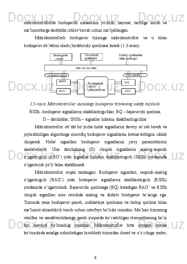 mikrokontrollerlar   boshqarish   masalasini   yechish,   nazorat,   tartibga   solish   va
ma’lumotlarga dastlabki ishlov berish uchun mo’ljallangan.
Mikrokontrollerli   boshqaruv   tizimiga   mikrokontroller   va   u   bilan
boshqaruv ob’ektini ulash (biriktirish) qurilmasi kiradi (1.3-rasm).
1.3-rasm. Mikrokontroller asosidagi boshqaruv tizimining odatiy tuzilishi: 
BSSh –boshqaruv signallarini shakllantirgichlar; BQ – bajaruvchi qurilma; 
D – datchiklar; SHSh – signallar holatini shakllantirgichlar.
Mikrokontroller ob’ekt bo’yicha holat signallarini davriy so’rab turadi va
joylashtirilgan algoritmga muvofiq boshqaruv signallarini ketma-ketligini ishlab
chiqaradi.   Holat   signallari   boshqaruv   signallarini   joriy   parametrlarini
xarakterlaydi.   Ular   datchikning   (D)   chiqish   signallarini   analog-raqamli
o’zgartirgich   (ARO’)   yoki   signallar   holatini   shakllantirgich   (ShSh)   yordamida
o’zgartirish yo’li bilan shakllanadi.
Mikrokontroller   orqali   tanlangan.   Boshqaruv   signallari,   raqamli-analog
o’zgartirgich   (RAO’)   yoki   boshqaruv   signallarini   shakllantirgich   (BSSh)
yordamida o’zgartiriladi. Bajaruvchi  qurilmaga (BQ)  keladigan RAO’  va BSSh
chiqish   siganllari   mos   ravishda   analog   va   diskret   boshqaruv   ta’siriga   ega.
Tizimida   yana   boshqaruv   paneli,   indikatsiya   qurilmasi   va   tashqi   qurilma   bilan
ma’lumot almashtirib turish uchun interfeys bo’lishi mumkin. Ma’lum tizimning
vazifasi va xarakteristikasiga qarab yuqorida ko’rsatitilgan elementlarning ba’zi
biri   mavjud   bo’lmasligi   mumkin.   Mikrokontroller   bitta   integral   sxema
ko’rinishida amalga oshiriladigan hisoblash tizimidan iborat va o’z ichiga yadro,
8 