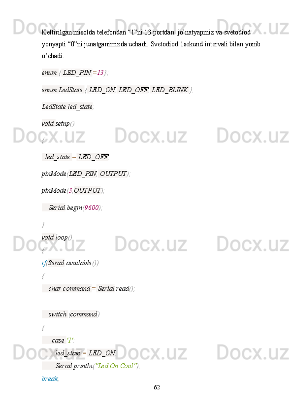 Keltirilgan misolda telefondan “1”ni 13 portdan  jo’natyapmiz va svetodiod 
yonyapti “0”ni junatganimizda uchadi. Svetodiod 1sekund intervali bilan yonib
o’chadi.
enum  {  LED_PIN  = 13 };
enum LedState  {  LED_ON ,  LED_OFF ,  LED_BLINK  };
LedState led_state ;
void  setup ()
{
  led_state  =  LED_OFF ;
pinMode ( LED_PIN ,  OUTPUT );
pinMode ( 3 , OUTPUT );
    Serial . begin ( 9600 );
}
void  loop ()
{
if ( Serial . available ())
{
    char command  =  Serial . read ();
    switch  ( command )
{
      case  '1' :
        led_state  =  LED_ON ;
        Serial . println ( "Led On Cool" );
break ;
62 