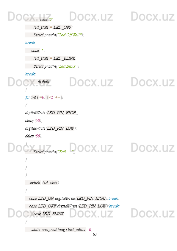               case  '0' :
        led_state  =  LED_OFF ;
        Serial . println ( "Led Off Fall" );
break ;
      case  '*' :
        led_state  =  LED_BLINK ;
        Serial . println ( "Led Blink " );
break ;
            default :
{
for ( int i  = 0 ;  i  < 5 ; ++ i )
{
digitalWrite ( LED_PIN ,  HIGH );
delay ( 50 );
digitalWrite ( LED_PIN ,  LOW );
delay ( 50 );
}
        Serial . println ( "Fail ...." );
}
}
}
    switch  ( led_state )
{
    case LED_ON : digitalWrite ( LED_PIN ,  HIGH ); break ;
    case LED_OFF : digitalWrite ( LED_PIN ,  LOW ); break ;
        case LED_BLINK :
{
      static unsigned long start_millis  = 0 ;
63 