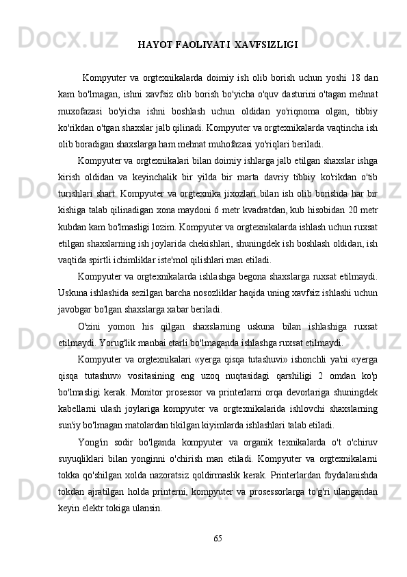 HAYOT FAOLIYATI    XAVFSIZLIGI
Kompyuter   va   orgtexnikalarda   doimiy   ish   olib   borish   uchun   yoshi   18   dan
kam   bo'lmagan,   ishni   xavfsiz   olib  borish   bo'yicha   o'quv   dasturini   o'tagan   mehnat
muxofazasi   bo'yicha   ishni   boshlash   uchun   oldidan   yo'riqnoma   olgan,   tibbiy
ko'rikdan o'tgan shaxslar jalb qilinadi. Kompyuter va orgtexnikalarda vaqtincha ish
olib boradigan shaxslarga ham mehnat muhofazasi yo'riqlari beriladi.
Kompyuter va orgtexnikalari bilan doimiy ishlarga jalb etilgan shaxslar ishga
kirish   oldidan   va   keyinchalik   bir   yilda   bir   marta   davriy   tibbiy   ko'rikdan   o'tib
turishlari  shart.  Kompyuter  va  orgtexnika  jixozlari   bilan   ish  olib  borishda  har   bir
kishiga talab qilinadigan xona maydoni 6 metr kvadratdan, kub hisobidan 20 metr
kubdan kam bo'lmasligi lozim. Kompyuter va orgtexnikalarda ishlash uchun ruxsat
etilgan shaxslarning ish joylarida chekishlari, shuningdek ish boshlash oldidan, ish
vaqtida spirtli ichimliklar iste'mol qilishlari man etiladi.
Kompyuter va orgtexnikalarda ishlashga begona shaxslarga ruxsat etilmaydi.
Uskuna ishlashida sezilgan barcha nosozliklar haqida uning xavfsiz ishlashi uchun
javobgar bo'lgan shaxslarga xabar beriladi.
O'zini   yomon   his   qilgan   shaxslarning   uskuna   bilan   ishlashiga   ruxsat
etilmaydi. Yorug'lik manbai etarli bo'lmaganda ishlashga ruxsat etilmaydi.
Kompyuter   va   orgtexnikalari   «yerga   qisqa   tutashuvi»   ishonchli   ya'ni   «yerga
qisqa   tutashuv»   vositasining   eng   uzoq   nuqtasidagi   qarshiligi   2   omdan   ko'p
bo'lmasligi   kerak.   Monitor   prosessor   va   printerlarni   orqa   devorlariga   shuningdek
kabellarni   ulash   joylariga   kompyuter   va   orgtexnikalarida   ishlovchi   shaxslarning
sun'iy bo'lmagan matolardan tikilgan kiyimlarda ishlashlari talab etiladi.
Yong'in   sodir   bo'lganda   kompyuter   va   organik   texnikalarda   o't   o'chiruv
suyuqliklari   bilan   yonginni   o'chirish   man   etiladi.   Kompyuter   va   orgtexnikalarni
tokka qo'shilgan   xolda nazoratsiz  qoldirmaslik  kerak.  Printerlardan foydalanishda
tokdan   ajratilgan   holda   printerni,   kompyuter   va   prosessorlarga   to'g'ri   ulangandan
keyin elektr tokiga ulansin.
65 