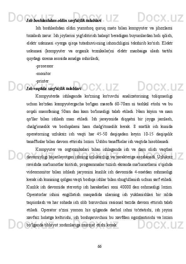 Ish boshlashdan oldin xavfsizlik talablari
Ish   boshlashdan   oldin   yumshoq   quruq   mato   bilan   kompyuter   va   jihozlarni
tozalash zarur. Ish joylarini yig'ishtirish halaqit beradigan buyumlardan holi qilish,
elektr uskunasi  «yerga qisqa  tutashuvi»ning ishonchligini  tekshirib ko'rish. Elektr
uskunasi   (kompyuter   va   organik   texnikalar)ni   elektr   manbaiga   ulash   tartibi
quydagi sxema asosida amalga oshiriladi;
-prosessor
-monitor
-printer
Ish vaqtida xavfsizlik talablari
Kompyuterda   ishlaganda   ko'zning   ko'ruvchi   analizatorining   toliqmasligi
uchun   ko'zdan   kompyutergacha   bo'lgan   masofa   60-70sm   ni   tashkil   etishi   va   bu
orqali   masofaning   50sm   dan   kam   bo'lmasligi   talab   etiladi.   Nam   kiyim   va   nam
qo'llar   bilan   ishlash   man   etiladi.   Ish   jarayonida   diqqatni   bir   joyga   jamlash,
chalg'imaslik   va   boshqalarni   ham   chalg'itmaslik   kerak.   8   soatlik   ish   kunida
operatorning   uzluksiz   ish   vaqti   har   45-50   daqiqadan   keyin   10-15   daqiqalik
tanaffuslar bilan davom ettirishi lozim. Ushbu tanaffuslar ish vaqtida hisoblanadi.
Kompyuter   va   orgtexnikalari   bilan   ishlaganda   ish   va   dam   olish   vaqtlari
davomiyligi bajarilayotgan ishning uzluksizligi va xarakteriga asoslanadi. Uzluksiz
ravishda ma'lumotlar kiritish, programmalar tuzish ekranda ma'lumotlarni o'qishda
videomonitor   bilan   ishlash   jaryonini   kunlik   ish   davomida   4-soatdan   oshmasligi
kerak ish kunining qolgan vaqti boshqa ishlar bilan shug'ullanish uchun sarf etiladi.
Kunlik   ish   davomida   stereotip   ish   harakatlari   soni   40000   dan   oshmasligi   lozim.
Operatorlar   ishini   engillatish   maqsadida   ularning   ish   yuklanishlari   bir   xilda
taqsimlash   va   har   sohada   ish   olib   boruvchini   rasional   tarzda   davom   ettirish   talab
etiladi.   Operator   o'zini   yomon   his   qilganda   darhol   ishni   to'xtatishi,   ish   joyini
xavfsiz   holatga   keltirishi,   ish   boshqaruvchini   bu   xavfdan   ogoxlantirishi   va   lozim
bo'lganda tibbiyot xodimlariga murojat etishi kerak.
66 