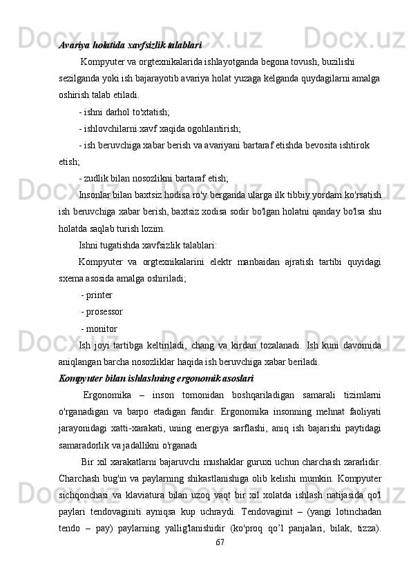 Avariya holatida xavfsizlik talablari
 Kompyuter va orgtexnikalarida ishlayotganda begona tovush, buzilishi 
sezilganda yoki ish bajarayotib avariya holat yuzaga kelganda quydagilarni amalga
oshirish talab etiladi.
- ishni darhol to'xtatish;
- ishlovchilarni xavf xaqida ogohlantirish;
- ish beruvchiga xabar berish va avariyani bartaraf etishda bevosita ishtirok 
etish;
- zudlik bilan nosozlikni bartaraf etish;
Insonlar bilan baxtsiz hodisa ro'y berganda ularga ilk tibbiy yordam ko'rsatish
ish beruvchiga xabar berish, baxtsiz xodisa sodir bo'lgan holatni qanday bo'lsa shu
holatda saqlab turish lozim.
Ishni tugatishda xavfsizlik talablari:
Kompyuter   va   orgtexnikalarini   elektr   manbaidan   ajratish   tartibi   quyidagi
sxema asosida amalga oshiriladi;
 - printer 
 - prosessor
 - monitor
Ish   joyi   tartibga   keltiriladi,   chang   va   kirdan   tozalanadi.   Ish   kuni   davomida
aniqlangan barcha nosozliklar haqida ish beruvchiga xabar beriladi.
Kompyuter bilan ishlashning ergonomik asoslari
  Ergonomika   –   inson   tomonidan   boshqariladigan   samarali   tizimlarni
o'rganadigan   va   barpo   etadigan   fandir.   Ergonomika   insonning   mehnat   faoliyati
jarayonidagi   xatti-xarakati,   uning   energiya   sarflashi,   aniq   ish   bajarishi   paytidagi
samaradorlik va jadallikni o'rganadi
  Bir xil xarakatlarni bajaruvchi mushaklar guruxi uchun charchash zararlidir.
Charchash bug'in va paylarning shikastlanishiga  olib kelishi  mumkin. Kompyuter
sichqonchasi   va   klaviatura   bilan   uzoq   vaqt   bir   xil   xolatda   ishlash   natijasida   qo'l
paylari   tendovaginiti   ayniqsa   kup   uchraydi.   Tendovaginit   –   (yangi   lotinchadan
tendo   –   pay)   paylarning   yallig'lanishidir   (ko'proq   qo’l   panjalari,   bilak,   tizza).
67 