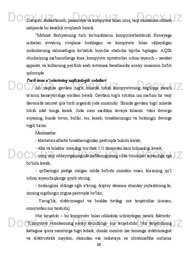 Zuriqish, shikastlanish, panarisiya va kompyuter bilan uzoq vaqt muntazam ishlash
natijasida bu kasallik rivojlanib boradi. 
“Mehnat   faoliyatining   turli   ko'rinishlarini   kompyuterlashtirish   Rossiyaga
nisbatan   avvalroq   rivojlana   boshlagan   va   kompyuter   bilan   ishlaydigan
xodimlarning   salomatligini   ko'zatish   buyicha   etarlicha   tajriba   tuplagan.   AQSh
olimlarining ma'lumotlariga kura, kompyuter operatorlari uchun tayanch – xarakat
apparati  va kullarning perifirik asab  sistemasi  kasallanishi  asosiy  muammo bo'lib
qolmoqda.
Turli tana a'zolarining nofiziologik xolatlari
Ish   vaqtida   gavdani   tug'ri   xolatda   tutish   kompyuterning   sog'liqqa   zararli
ta'sirini kamaytirishga yordam beradi. Gavdani  tug'ri tutishni  uni ma'lum bir  vaqt
davomida nazorat qila turib urganish juda muximdir. Shunda gavdani tugri xolatda
tutish   odat   tusiga   kiradi.   Juda   oson   mashkni   tavsiya   kilamiz:   tekis   devorga
suyaning,   bunda   tovon,   boldir,   tos,   kurak,   tirsaklariningiz   va   boshingiz   devorga
tegib tursin. 
Maslaxatlar: 
- klaviatura albatta tirsaklaringizdan pastroqda bulishi kerak; 
- elka va bilaklar orasidagi burchak 121 darajadan kam bulmasligi kerak; 
- uzoq vaqt ishlayotganingizda kaftlaringizning ichki tomonlari tayanchga ega
bo'lishi kerak; 
-   qo'llaringiz   pastga   osilgan   xolda   bo'lishi   mumkin   emas,   kursining   qo’l
uchun suyanchiqlariga quyib utiring; 
- boshingizni oldinga egib o'tiring, displey ekranini shunday joylashtiring-ki,
sizning nigohingiz ozgina pastroqda bo'lsin; 
  Yorug’lik,   elektromagnit   va   boshka   turdagi   nur   tarqatishlar   (asosan,
monitordan nur taralishi)
Nur   tarqatish   –   bu   kompyuter   bilan   ishlashda   uchraydigan   zararli   faktordir.
“Kompyuter   texnikasining   asosiy   kamchiligi-   nur   tarqatishdir.   Nur   tarqatishning
kattagina qismi monitorga tugri keladi, chunki monitor xar tomonga elektromagnit
va   elektrostatik   maydon,   ekrandan   esa   radiatsiya   va   ultrabinafsha   nurlarini
68 