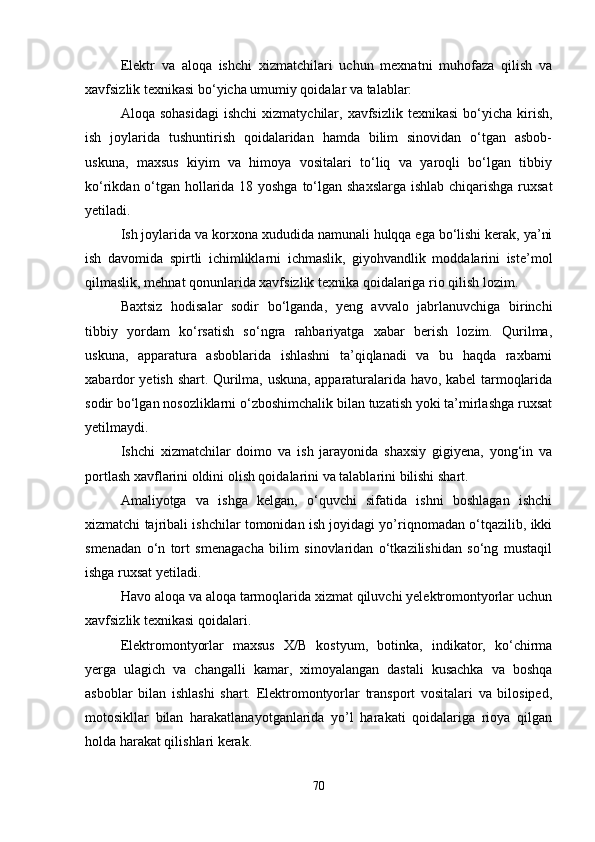 Elektr   va   aloqa   ishchi   xizmatchilari   uchun   mexnatni   muhofaza   qilish   va
xavfsizlik texnikasi bo‘yicha umumiy qoidalar va talablar:
Aloqa  sohasidagi  ishchi   xizmatychilar,  xavfsizlik   texnikasi  bo‘yicha  kirish,
ish   joylarida   tushuntirish   qoidalaridan   hamda   bilim   sinovidan   o‘tgan   asbob-
uskuna,   maxsus   kiyim   va   himoya   vositalari   to‘liq   va   yaroqli   bo‘lgan   tibbiy
ko‘rikdan o‘tgan hollarida 18 yoshga  to‘lgan shaxslarga ishlab chiqarishga ruxsat
yetiladi. 
Ish joylarida va korxona xududida namunali hulqqa ega bo‘lishi kerak, ya’ni
ish   davomida   spirtli   ichimliklarni   ichmaslik,   giyohvandlik   moddalarini   iste’mol
qilmaslik, mehnat qonunlarida xavfsizlik texnika qoidalariga rio qilish lozim.
Baxtsiz   hodisalar   sodir   bo‘lganda,   yeng   avvalo   jabrlanuvchiga   birinchi
tibbiy   yordam   ko‘rsatish   so‘ngra   rahbariyatga   xabar   berish   lozim.   Qurilma,
uskuna,   apparatura   asboblarida   ishlashni   ta’qiqlanadi   va   bu   haqda   raxbarni
xabardor yetish shart. Qurilma, uskuna, apparaturalarida havo, kabel tarmoqlarida
sodir bo‘lgan nosozliklarni o‘zboshimchalik bilan tuzatish yoki ta’mirlashga ruxsat
yetilmaydi.
Ishchi   xizmatchilar   doimo   va   ish   jarayonida   shaxsiy   gigiyena,   yong‘in   va
portlash xavflarini oldini olish qoidalarini va talablarini bilishi shart.
Amaliyotga   va   ishga   kelgan,   o‘quvchi   sifatida   ishni   boshlagan   ishchi
xizmatchi tajribali ishchilar tomonidan ish joyidagi yo’riqnomadan o‘tqazilib, ikki
smenadan   o‘n   tort   smenagacha   bilim   sinovlaridan   o‘tkazilishidan   so‘ng   mustaqil
ishga ruxsat yetiladi. 
Havo aloqa va aloqa tarmoqlarida xizmat qiluvchi yelektromontyorlar uchun
xavfsizlik texnikasi qoidalari.
Elektromontyorlar   maxsus   X/B   kostyum,   botinka,   indikator,   ko‘chirma
yerga   ulagich   va   changalli   kamar,   ximoyalangan   dastali   kusachka   va   boshqa
asboblar   bilan   ishlashi   shart.   Elektromontyorlar   transport   vositalari   va   bilosiped,
motosikllar   bilan   harakatlanayotganlarida   yo’l   harakati   qoidalariga   rioya   qilgan
holda harakat qilishlari kerak.
70 