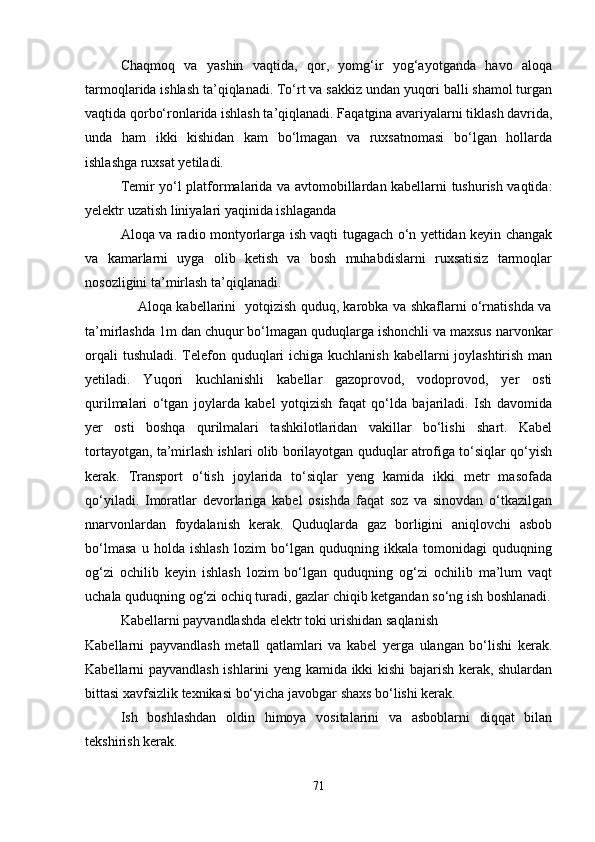 Chaqmoq   va   yashin   vaqtida,   qor,   yomg‘ir   yog‘ayotganda   havo   aloqa
tarmoqlarida ishlash ta’qiqlanadi. To‘rt va sakkiz undan yuqori balli shamol turgan
vaqtida qorbo‘ronlarida ishlash ta’qiqlanadi. Faqatgina avariyalarni tiklash davrida,
unda   ham   ikki   kishidan   kam   bo‘lmagan   va   ruxsatnomasi   bo‘lgan   hollarda
ishlashga ruxsat yetiladi. 
Temir yo‘l platformalarida va avtomobillardan kabellarni tushurish vaqtida:
yelektr uzatish liniyalari yaqinida ishlaganda
Aloqa va radio montyorlarga ish vaqti tugagach o‘n yettidan keyin changak
va   kamarlarni   uyga   olib   ketish   va   bosh   muhabdislarni   ruxsatisiz   tarmoqlar
nosozligini ta’mirlash ta’qiqlanadi.
                       Aloqa kabellarini   yotqizish quduq, karobka va shkaflarni o‘rnatishda va
ta’mirlashda 1m dan chuqur bo‘lmagan quduqlarga ishonchli va maxsus narvonkar
orqali  tushuladi. Telefon quduqlari  ichiga kuchlanish  kabellarni  joylashtirish man
yetiladi.   Yuqori   kuchlanishli   kabellar   gazoprovod,   vodoprovod,   yer   osti
qurilmalari   o‘tgan   joylarda   kabel   yotqizish   faqat   qo‘lda   bajariladi.   Ish   davomida
yer   osti   boshqa   qurilmalari   tashkilotlaridan   vakillar   bo‘lishi   shart.   Kabel
tortayotgan, ta’mirlash ishlari olib borilayotgan quduqlar atrofiga to‘siqlar qo‘yish
kerak.   Transport   o‘tish   joylarida   to‘siqlar   yeng   kamida   ikki   metr   masofada
qo‘yiladi.   Imoratlar   devorlariga   kabel   osishda   faqat   soz   va   sinovdan   o‘tkazilgan
nnarvonlardan   foydalanish   kerak.   Quduqlarda   gaz   borligini   aniqlovchi   asbob
bo‘lmasa   u   holda   ishlash   lozim   bo‘lgan   quduqning   ikkala   tomonidagi   quduqning
og‘zi   ochilib   keyin   ishlash   lozim   bo‘lgan   quduqning   og‘zi   ochilib   ma’lum   vaqt
uchala quduqning og‘zi ochiq turadi, gazlar chiqib ketgandan so‘ng ish boshlanadi.
Kabellarni payvandlashda elektr toki urishidan saqlanish 
Kabellarni   payvandlash   metall   qatlamlari   va   kabel   yerga   ulangan   bo‘lishi   kerak.
Kabellarni payvandlash ishlarini yeng kamida ikki kishi bajarish kerak, shulardan
bittasi xavfsizlik texnikasi bo‘yicha javobgar shaxs bo‘lishi kerak. 
Ish   boshlashdan   oldin   himoya   vositalarini   va   asboblarni   diqqat   bilan
tekshirish kerak.
71 