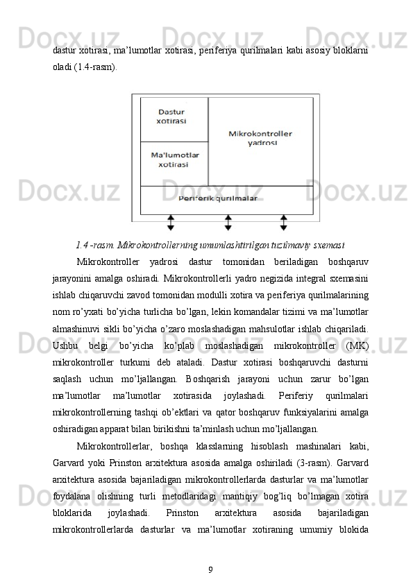 dastur xotirasi, ma’lumotlar xotirasi, periferiya qurilmalari kabi asosiy bloklarni
oladi (1.4-rasm).
1.4 -rasm. Mikrokontrollerning umumlashtirilgan tuzilmaviy sxemasi
Mikrokontroller   yadrosi   dastur   tomonidan   beriladigan   boshqaruv
jarayonini  amalga oshiradi. Mikrokontrollerli  yadro negizida integral  sxemasini
ishlab chiqaruvchi zavod tomonidan modulli xotira va periferiya qurilmalarining
nom ro’yxati bo’yicha turlicha bo’lgan, lekin komandalar tizimi va ma’lumotlar
almashinuvi sikli bo’yicha o’zaro moslashadigan mahsulotlar ishlab chiqariladi.
Ushbu   belgi   bo’yicha   ko’plab   moslashadigan   mikrokontroller   (MK)
mikrokontroller   turkumi   deb   ataladi.   Dastur   xotirasi   boshqaruvchi   dasturni
saqlash   uchun   mo’ljallangan.   Boshqarish   jarayoni   uchun   zarur   bo’lgan
ma’lumotlar   ma’lumotlar   xotirasida   joylashadi.   Periferiy   qurilmalari
mikrokontrollerning   tashqi   ob’ektlari   va   qator   boshqaruv   funksiyalarini   amalga
oshiradigan apparat bilan birikishni ta’minlash uchun mo’ljallangan.
Mikrokontrollerlar,   boshqa   klasslarning   hisoblash   mashinalari   kabi,
Garvard   yoki   Prinston   arxitektura   asosida   amalga   oshiriladi   (3-rasm).   Garvard
arxitektura   asosida   bajariladigan   mikrokontrollerlarda   dasturlar   va   ma’lumotlar
foydalana   olishning   turli   metodlaridagi   mantiqiy   bog’liq   bo’lmagan   xotira
bloklarida   joylashadi.   Prinston   arxitektura   asosida   bajariladigan
mikrokontrollerlarda   dasturlar   va   ma’lumotlar   xotiraning   umumiy   blokida
9 