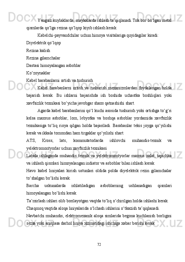 Yengsiz kuylaklarda, maykalarda ishlash ta’qiqlanadi.Tok bor bo‘lgan metal
qismlarda qo‘lga rezina qo‘lqop kiyib ishlash kerak.
Kabelchi-payvandchilar uchun himoya visitalariga quyidagilar kiradi:
Diyelektrik qo‘lqop
Rezina kalish
Rezina gilamchalar
Dastasi himoyalangan asboblar
Ko‘zoynaklar
Kabel barabanlarni ortish va tushurish 
Kabel   barabanlarni   ortish   va   tushurish   mexanizmlardan   foydalangan   holda
bajarish   kerak.   Bu   ishlarni   bajarishda   ish   boshida   uchastka   boshliqlari   yoki
xavfsizlik texnikasi bo‘yicha javobgar shaxs qatnashishi shart.
Agarda kabel barabanlarini qo‘l kuchi asosida tushurish yoki ortishga to‘g‘ri
kelsa   maxsus   asboblar,   lom,   lebyotka   va   boshqa   asboblar   yordamida   xavfsizlik
texnikasiga   to‘liq   rioya   qilgan   holda   bajariladi.   Barabanlar   tekis   joyga   qo‘yilishi
kerak va ikkala tomondan ham tirgaklar qo‘yilishi shart.
ATS,   Kross,   lats,   kommutatorlarda   ishlovchi   muhandis-texnik   va
yelektromontyorlar uchun xavfsizlik texnikasi 
Latsda   ishlaganda  muhandis   texnik va  yelektromontyorlar  maxsus   xalat,  tapichka
va ishlash qismlari himoyalangan indiator va asboblar bilan ishlash kerak.
Havo   kabel   liniyalari   kirish   ustunlari   oldida   polda   diyelektrik   rezin   gilamchalar
to‘shalgan bo‘lishi kerak.
Barcha   uskunalarda   ishlatiladigan   asboblarning   ushlanadigan   qismlari
himoyalangan bo‘lishi kerak.
Ta’mirlash ishlari olib borilayotgan vaqtda to‘liq o‘chirilgan holda ishlashi kerak.
Chaqmoq vaqtida aloqa liniyalarida o‘lchash ishlarini o‘tkazish ta’qiqlanadi.
Navbatchi muhandis, elektromexanik aloqa simlarida begona kuchlanish borligini
sezsa yoki aniqlasa darhol liniya xizmatidagi ishchiga xabar berishi kerak 
72 