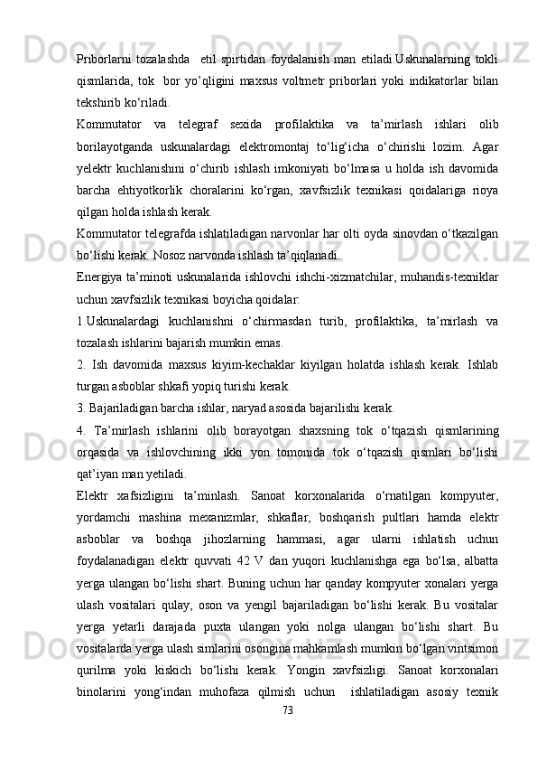 Priborlarni   tozalashda     etil   spirtidan   foydalanish   man   etiladi.Uskunalarning   tokli
qismlarida,   tok     bor   yo’qligini   maxsus   voltmetr   priborlari   yoki   indikatorlar   bilan
tekshirib ko‘riladi.
Kommutator   va   telegraf   sexida   profilaktika   va   ta’mirlash   ishlari   olib
borilayotganda   uskunalardagi   elektromontaj   to‘lig‘icha   o‘chirishi   lozim.   Agar
yelektr   kuchlanishini   o‘chirib   ishlash   imkoniyati   bo‘lmasa   u   holda   ish   davomida
barcha   ehtiyotkorlik   choralarini   ko‘rgan,   xavfsizlik   texnikasi   qoidalariga   rioya
qilgan holda ishlash kerak.
Kommutator telegrafda ishlatiladigan narvonlar har olti oyda sinovdan o‘tkazilgan
bo‘lishi kerak.   Nosoz narvonda ishlash ta’qiqlanadi.
Energiya ta’minoti uskunalarida ishlovchi ishchi-xizmatchilar, muhandis-texniklar
uchun xavfsizlik texnikasi boyicha qoidalar:
1.Uskunalardagi   kuchlanishni   o‘chirmasdan   turib,   profilaktika,   ta’mirlash   va
tozalash ishlarini bajarish mumkin emas.
2.   Ish   davomida   maxsus   kiyim-kechaklar   kiyilgan   holatda   ishlash   kerak.   Ishlab
turgan asboblar shkafi yopiq turishi kerak.
3. Bajariladigan barcha ishlar, naryad asosida bajarilishi kerak.
4.   Ta’mirlash   ishlarini   olib   borayotgan   shaxsning   tok   o‘tqazish   qismlarining
orqasida   va   ishlovchining   ikki   yon   tomonida   tok   o‘tqazish   qismlari   bo‘lishi
qat’iyan man yetiladi.
Elektr   xafsizligini   ta’minlash.   Sanoat   korxonalarida   o‘rnatilgan   kompyuter,
yordamchi   mashina   mexanizmlar,   shkaflar,   boshqarish   pultlari   hamda   elektr
asboblar   va   boshqa   jihozlarning   hammasi,   agar   ularni   ishlatish   uchun
foydalanadigan   elektr   quvvati   42   V   dan   yuqori   kuchlanishga   ega   bo‘lsa,   albatta
yerga ulangan bo‘lishi  shart. Buning uchun har qanday kompyuter xonalari yerga
ulash   vositalari   qulay,   oson   va   yengil   bajariladigan   bo‘lishi   kerak.   Bu   vositalar
yerga   yetarli   darajada   puxta   ulangan   yoki   nolga   ulangan   bo‘lishi   shart.   Bu
vositalarda yerga ulash simlarini osongina mahkamlash mumkin bo‘lgan vintsimon
qurilma   yoki   kiskich   bo‘lishi   kerak.   Yongin   xavfsizligi.   Sanoat   korxonalari
binolarini   yong‘indan   muhofaza   qilmish   uchun     ishlatiladigan   asosiy   texnik
73 