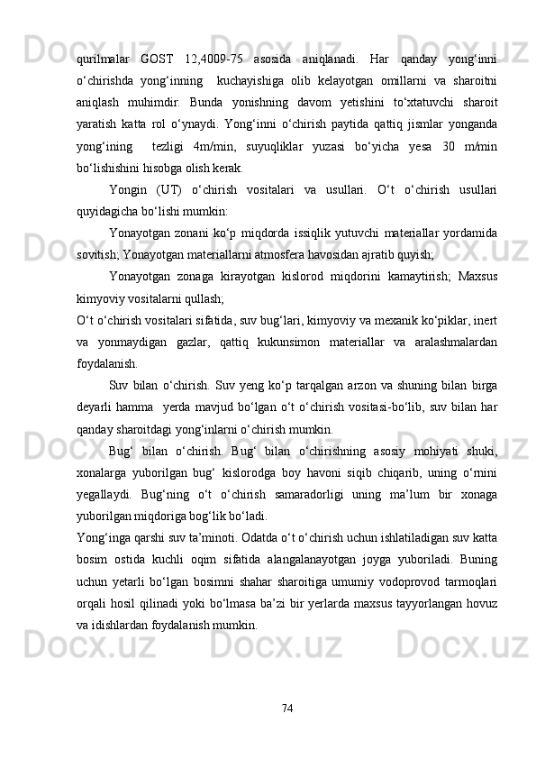 qurilmalar   GOST   12,4009-75   asosida   aniqlanadi.   Har   qanday   yong‘inni
o‘chirishda   yong‘inning     kuchayishiga   olib   kelayotgan   omillarni   va   sharoitni
aniqlash   muhimdir.   Bunda   yonishning   davom   yetishini   to‘xtatuvchi   sharoit
yaratish   katta   rol   o‘ynaydi.   Yong‘inni   o‘chirish   paytida   qattiq   jismlar   yonganda
yong‘ining     tezligi   4m/min,   suyuqliklar   yuzasi   bo‘yicha   yesa   30   m/min
bo‘lishishini hisobga olish kerak. 
Yongin   (UT)   o‘chirish   vositalari   va   usullari.   O‘t   o‘chirish   usullari
quyidagicha bo‘lishi mumkin: 
Yonayotgan   zonani   ko‘p   miqdorda   issiqlik   yutuvchi   materiallar   yordamida
sovitish; Yonayotgan materiallarni atmosfera havosidan ajratib quyish; 
Yonayotgan   zonaga   kirayotgan   kislorod   miqdorini   kamaytirish;   Maxsus
kimyoviy vositalarni qullash; 
O‘t o‘chirish vositalari sifatida, suv bug‘lari, kimyoviy va mexanik ko‘piklar, inert
va   yonmaydigan   gazlar,   qattiq   kukunsimon   materiallar   va   aralashmalardan
foydalanish.
Suv   bilan   o‘chirish.   Suv   yeng   ko‘p   tarqalgan   arzon   va   shuning   bilan   birga
deyarli   hamma     yerda   mavjud   bo‘lgan   o‘t   o‘chirish   vositasi-bo‘lib,   suv   bilan   har
qanday sharoitdagi yong‘inlarni o‘chirish mumkin. 
Bug‘   bilan   o‘chirish.   Bug‘   bilan   o‘chirishning   asosiy   mohiyati   shuki,
xonalarga   yuborilgan   bug‘   kislorodga   boy   havoni   siqib   chiqarib,   uning   o‘rnini
yegallaydi.   Bug‘ning   o‘t   o‘chirish   samaradorligi   uning   ma’lum   bir   xonaga
yuborilgan miqdoriga bog‘lik bo‘ladi.
Yong‘inga qarshi suv ta’minoti. Odatda o‘t o‘chirish uchun ishlatiladigan suv katta
bosim   ostida   kuchli   oqim   sifatida   alangalanayotgan   joyga   yuboriladi.   Buning
uchun   yetarli   bo‘lgan   bosimni   shahar   sharoitiga   umumiy   vodoprovod   tarmoqlari
orqali  hosil   qilinadi   yoki  bo‘lmasa   ba’zi   bir  yerlarda   maxsus   tayyorlangan   hovuz
va idishlardan foydalanish mumkin.
74 