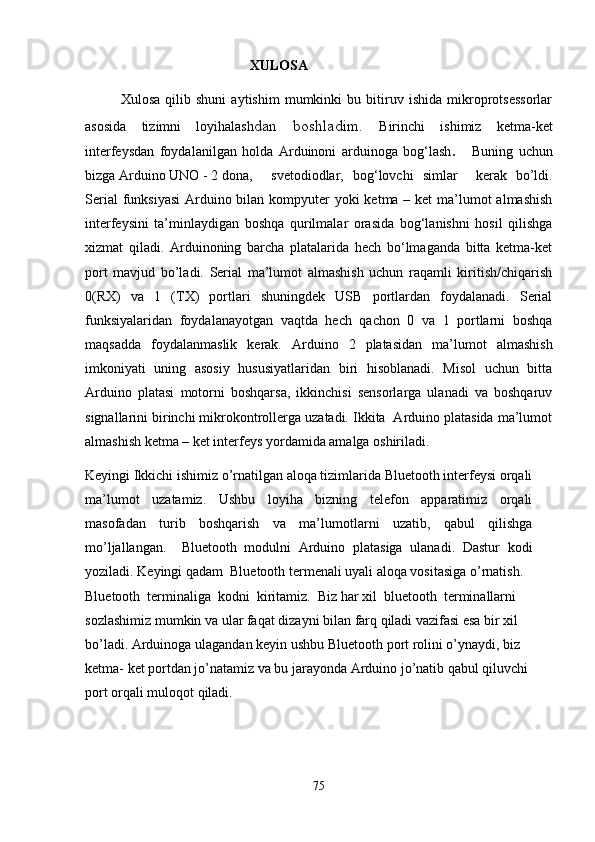                                                XULOSA
Xulosa   qilib   shuni   aytishim   mumkinki   bu   bitiruv   ishida   mikroprotsessorlar
asosida   tizimni   loyihalash dan   boshladim.   Birinchi   ishimiz   ketma-ket
interfeysdan   foydalanilgan   holda   Arduinoni   arduinoga   bog‘lash .       Buning   uchun
bizga Arduino UNO - 2 dona,   svetodiodlar,   bog‘lovchi   simlar     kerak   bo’ldi.
Serial  funksiyasi  Arduino bilan kompyuter  yoki ketma – ket  ma’lumot  almashish
interfeysini   ta’minlaydigan   boshqa   qurilmalar   orasida   bog‘lanishni   hosil   qilishga
xizmat   qiladi.   Arduinoning   barcha   platalarida   hech   bo‘lmaganda   bitta   ketma-ket
port   mavjud   bo’ladi.   Serial   ma’lumot   almashish   uchun   raqamli   kiritish/chiqarish
0(RX)   va   1   (TX)   portlari   shuningdek   USB   portlardan   foydalanadi.   Serial
funksiyalaridan   foydalanayotgan   vaqtda   hech   qachon   0   va   1   portlarni   boshqa
maqsadda   foydalanmaslik   kerak.   Arduino   2   platasidan   ma’lumot   almashish
imkoniyati   uning   asosiy   hususiyatlaridan   biri   hisoblanadi.   Misol   uchun   bitta
Arduino   platasi   motorni   boshqarsa,   ikkinchisi   sensorlarga   ulanadi   va   boshqaruv
signallarini birinchi mikrokontrollerga uzatadi. Ikkita  Arduino platasida ma’lumot
almashish ketma – ket interfeys yordamida amalga oshiriladi.
Keyingi  Ikkichi ishimiz o’rnatilgan aloqa tizimlarida Bluetooth interfeysi orqali
ma’lumot   uzatamiz.   Ushbu   loyiha   bizning   telefon   apparatimiz   orqali
masofadan   turib   boshqarish   va   ma’lumotlarni   uzatib,   qabul   qilishga
mo’ljallangan.     Bluetooth   modulni   Arduino   platasiga   ulanadi.   Dastur   kodi
yoziladi.  Keyingi qadam    Bluetooth termenali uyali aloqa vositasiga o’rnatish.
Bluetooth  terminaliga  kodni  kiritamiz.  Biz har xil  bluetooth  terminallarni 
sozlashimiz mumkin va ular faqat dizayni bilan farq qiladi vazifasi esa bir xil 
bo’ladi.  Arduinoga ulagandan keyin ushbu  Bluetooth  port rolini o’ynaydi, biz 
ketma- ket portdan jo’natamiz va bu jarayonda Arduino jo’natib qabul qiluvchi 
port orqali muloqot qiladi.
75 