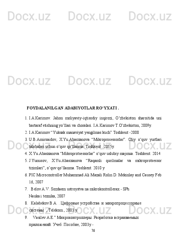            
  FOYDALANILGAN ADABIYOTLAR RO‘YXATI .
1. I.A.Karimov.   Jahon   moliyaviy-iqtisodiy   inqirozi,   O’zbеkiston   sharoitida   uni
bartaraf etishning yo’llari va choralari. I.A.Karimov   T. O’ zbеkiston, 2009 y.
2. I.A.Karimov  “Yuksak manaviyat yengilmas kuch” Toshkent -2008
3. U.B.Amirsaidov,   X.Yu.Abasxanova   “Mikroprosessorlar”.   Oliy   o‘quv   yurtlari
talabalari uchun o‘quv qo‘llanma. Toshkent . 2015 y.
4. X.Yu.Abasxanova “Mikroprotsessorlar” o‘quv uslubiy majmua. Toshkent. 2014
5. J.Yunusov,   X.Yu.Abasxanova   “Raqamli   qurilmalar   va   mikroprotsessor
tizimlari”, o’quv qo‘llanma. Toshkent. 2010   y
6. PIC Microcontroller Muhammad Ali Mazali Rolin D. Mekinlay and Causey Feb
16, 2007
7.   Bеlov A.V. Sozdaеm ustroystva na mikrokontrollеrax.- SPb.
Nauka i tеxnika, 2007
8.   Kalabеkov B.A.  . Цифровые устройства  и  микропроцессорные
системы  ` ,  Tеlеkom., 2003  y .
9.      Vasilеv A.Е. ” Микроконтроллеры. Разработка встраиваемых
приложений: Учеб. Пособие, 2003 y .-
76 