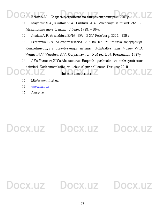 10. Bеlov A.V.  . Создаем устройства на микроконтроллерах . 2007 y
11. Mayorov   S.A,   Kirillov   V.A,   Pribluda   A.A.   Vvedeniye   v   mikroEVM.   L.:
Mashinostroyeniye. Leningr. otd-nie, 1988. – 304s.
12. Jmakin A.P. Arхitektura EVM.-SPb.: BХV-Peterburg, 2006. -320 s
13. Presnu х in   L.N.   Mikroprotsessor ы :   V   3   kn.   Kn.   2:   Sredstva   sopryajeniya.
Kontroliruyu щ ie   i   upravlyayu щ ie   sistem ы :   Ucheb.dlya   te х n.   Vuzov   /V.D.
Verner, N.V. Vorobev, A.V. Goryachev i dr.; Pod red. L.N. Presnu х ina.  1987y.
14. J.Yu.Yunusov,Х.Yu.Abasхonova   Raqamli   qurilmalar   va   mikroprotsessor
tizimlari .Kasb-хunar kollejlari uchun o’quv qo’llanma Toshkent 2010.
                                             Internet resurslari
15. http/www intuit.uz
16. www.tuit.uz   
17. Arxiv.uz
77 