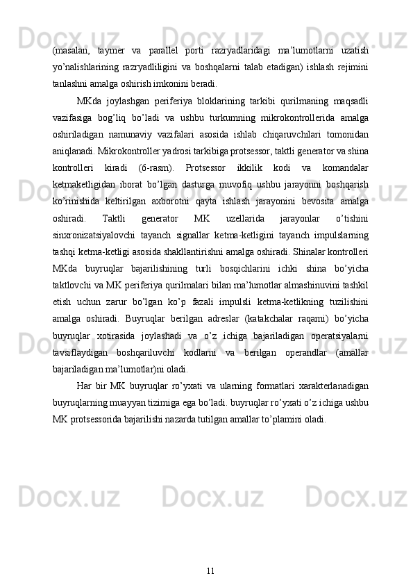 (masalan,   taymer   va   parallel   porti   razryadlaridagi   ma’lumotlarni   uzatish
yo’nalishlarining   razryadliligini   va   boshqalarni   talab   etadigan)   ishlash   rejimini
tanlashni amalga oshirish imkonini beradi.
MKda   joylashgan   periferiya   bloklarining   tarkibi   qurilmaning   maqsadli
vazifasiga   bog’liq   bo’ladi   va   ushbu   turkumning   mikrokontrollerida   amalga
oshiriladigan   namunaviy   vazifalari   asosida   ishlab   chiqaruvchilari   tomonidan
aniqlanadi. Mikrokontroller yadrosi tarkibiga protsessor, taktli generator va shina
kontrolleri   kiradi   (6-rasm).   Protsessor   ikkilik   kodi   va   komandalar
ketmaketligidan   iborat   bo’lgan   dasturga   muvofiq   ushbu   jarayonni   boshqarish
ko’rinishida   keltirilgan   axborotni   qayta   ishlash   jarayonini   bevosita   amalga
oshiradi.   Taktli   generator   MK   uzellarida   jarayonlar   o’tishini
sinxronizatsiyalovchi   tayanch   signallar   ketma-ketligini   tayanch   impulslarning
tashqi ketma-ketligi asosida shakllantirishni amalga oshiradi. Shinalar kontrolleri
MKda   buyruqlar   bajarilishining   turli   bosqichlarini   ichki   shina   bo’yicha
taktlovchi va MK periferiya qurilmalari bilan ma’lumotlar almashinuvini tashkil
etish   uchun   zarur   bo’lgan   ko’p   fazali   impulsli   ketma-ketlikning   tuzilishini
amalga   oshiradi.   Buyruqlar   berilgan   adreslar   (katakchalar   raqami)   bo’yicha
buyruqlar   xotirasida   joylashadi   va   o’z   ichiga   bajariladigan   operatsiyalarni
tavsiflaydigan   boshqariluvchi   kodlarni   va   berilgan   operandlar   (amallar
bajariladigan ma’lumotlar)ni oladi.
Har   bir   MK   buyruqlar   ro’yxati   va   ularning   formatlari   xarakterlanadigan
buyruqlarning muayyan tizimiga ega bo’ladi. buyruqlar ro’yxati o’z ichiga ushbu
MK protsessorida bajarilishi nazarda tutilgan amallar to’plamini oladi. 
11 