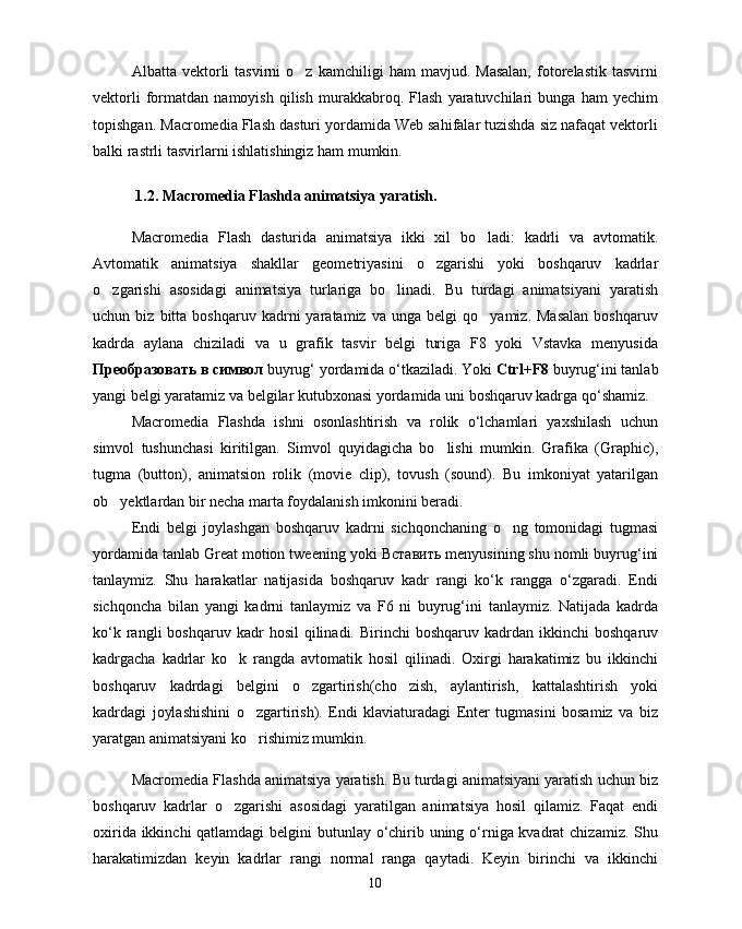 Albatta  vektorli   tasvirni   o z   kamchiligi   ham   mavjud.  Masalan,   fotorelastik   tasvirni
vektorli   formatdan   namoyish   qilish   murakkabroq.   Flash   yaratuvchilari   bunga   ham   yechim
topishgan.  Macromedia  Flash dasturi yordamida Web sahifalar tuzishda siz nafaqat vektorli
balki rastrli tasvirlarni ishlatishingiz ham mumkin.
 1.2. Macromedia Flashda animatsiya yaratish.  
Macromedia   Flash   dasturida   animatsiya   ikki   xil   bo ladi:   kadrli   va   avtomatik.	

Avtomatik   animatsiya   shakllar   geometriyasini   o zgarishi   yoki   boshqaruv   kadrlar	

o zgarishi   asosidagi   animatsiya   turlariga   bo linadi.   Bu   turdagi   animatsiyani   yaratish	
 
uchun  biz   bitta  boshqaruv   kadrni   yaratamiz   va   unga  belgi   qo yamiz.  Masalan   boshqaruv	

kadrda   aylana   chiziladi   va   u   grafik   tasvir   belgi   turiga   F8   yoki   Vstavka   menyusida
Преобразоват ь  в символ  buyrug‘ yordamida o‘tkaziladi. Yoki  Ctrl+F8  buyrug‘ini tanlab
yangi belgi yaratamiz va belgilar kutubxonasi yordamida uni boshqaruv kadrga qo‘shamiz.
Macromedia   Flashda   ishni   osonlashtirish   va   rolik   o‘lchamlari   yaxshilash   uchun
simvol   tushunchasi   kiritilgan.   Simvol   quyidagicha   bo lishi   mumkin.   Grafika   (Graphic),	

tugma   (button),   animatsion   rolik   (movie   clip),   tovush   (sound).   Bu   imkoniyat   yatarilgan
ob yektlardan bir necha marta foydalanish imkonini beradi.	

Endi   belgi   joylashgan   boshqaruv   kadrni   sichqonchaning   o ng   tomonidagi   tugmasi	

yordamida tanlab Great motion tweening yoki  Вставить  menyusining shu nomli buyrug‘ini
tanlaymiz.   Shu   harakatlar   natijasida   boshqaruv   kadr   rangi   ko‘k   rangga   o‘zgaradi.   Endi
sichqoncha   bilan   yangi   kadrni   tanlaymiz   va   F6   ni   buyrug‘ini   tanlaymiz.   Natijada   kadrda
ko‘k  rangli   boshqaruv  kadr   hosil  qilinadi.  Birinchi  boshqaruv  kadrdan  ikkinchi  boshqaruv
kadrgacha   kadrlar   ko k   rangda   avtomatik   hosil   qilinadi.   Oxirgi   harakatimiz   bu   ikkinchi	

boshqaruv   kadrdagi   belgini   o zgartirish(cho zish,   aylantirish,   kattalashtirish   yoki	
 
kadrdagi   joylashishini   o zgartirish).   Endi   klaviaturadagi   Enter   tugmasini   bosamiz   va   biz	

yaratgan animatsiyani ko rishimiz mumkin.

Macromedia Flashda animatsiya yaratish. Bu turdagi animatsiyani yaratish uchun biz
boshqaruv   kadrlar   o zgarishi   asosidagi   yaratilgan   animatsiya   hosil   qilamiz.   Faqat   endi	

oxirida ikkinchi  qatlamdagi  belgini  butunlay o‘chirib uning o‘rniga kvadrat  chizamiz. Shu
harakatimizdan   keyin   kadrlar   rangi   normal   ranga   qaytadi.   Keyin   birinchi   va   ikkinchi
10 
