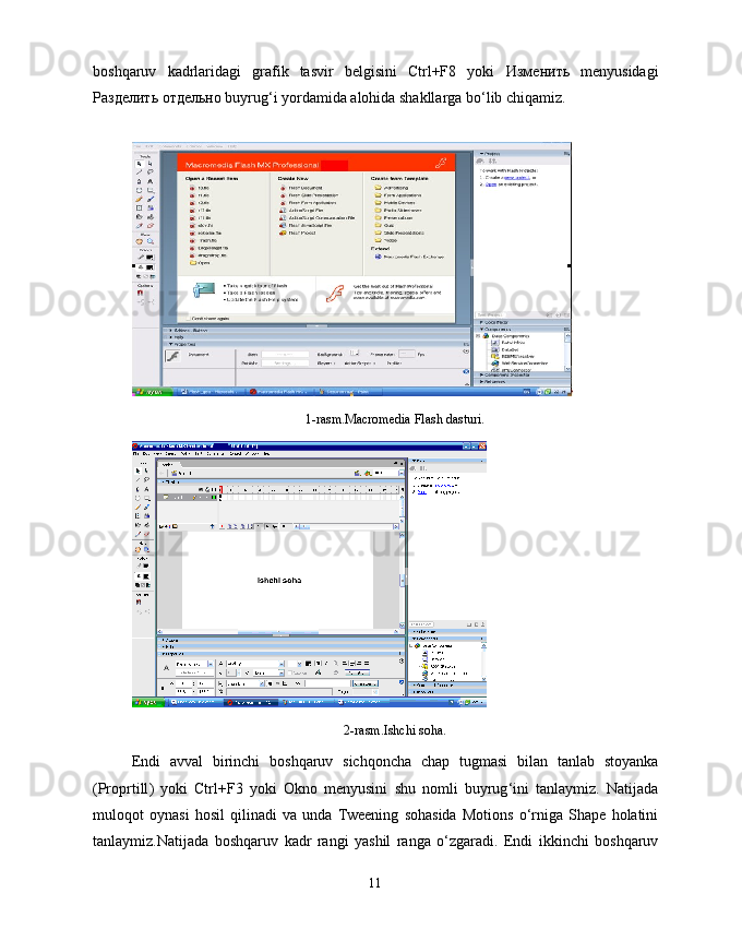boshqaruv   kadrlaridagi   grafik   tasvir   belgisini   Ctrl+F8   yoki   Изменить   menyusidagi
Разделить   отдельно  buyrug‘i yordamida alohida shakllarga bo‘lib chiqamiz.
1-rasm.Macromedia Flash dasturi.
2- rasm . Ishchi   soha .
Endi   avval   birinchi   boshqaruv   sichqoncha   chap   tugmasi   bilan   tanlab   stoyanka
( Proprtill )   yoki   Ctrl + F 3   yoki   Okno   menyusini   shu   nomli   buyrug ‘ ini   tanlaymiz .   Natijada
muloqot   oynasi   hosil   qilinadi   va   unda   Tweening   sohasida   Motions   o ‘ rniga   Shape   holatini
tanlaymiz . Natijada   boshqaruv   kadr   rangi   yashil   ranga   o ‘ zgaradi .   Endi   ikkinchi   boshqaruv
11 