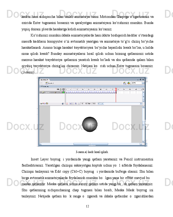 kadrni   ham   sichqoncha   bilan   tanlab   animatsiya   turini   Motiondan   Shapega   o ‘ zgartiramiz   va
oxirida   Enter   tugmasini   bosamiz   va   qaralyotgan   animatsiyani   ko ‘ rishimiz   mumkin .   Bunda
yopiq   doirani   pleerda   harakatga   kelish   animatsiyasini   ko ‘ ramiz .
Ko ‘ rishimiz   mumkin   ikkala   animatsiyalarda   ham   ikkita   boshqarish   kadrlar   o ‘ rtasidagi
masofa   kadrlarni   kompyuter   o ‘ zi   avtomatik   yaratgan   va   animatsiya   to ‘ g ‘ ri   chiziq   bo ‘ yicha
harakatlanadi .  Ammo   bizga   harakat   trayektoriyasi   bo ‘ yicha   bajarilishi   kerak   bo ‘ lsa ,  u   holda
nima   qilish   kerak ?   Bunday   animatsiyalarni   hosil   qilish   uchun   bizning   qatlamimiz   ustida
maxsus   harakat   trayektoriya   qatlamini   yaratish   kerak   bo ‘ ladi   va   shu   qatlamda   qalam   bilan
qiyshiq   trayektoriya   chizig ‘ ini   chizamiz .   Natijani ko rish uchun Enter tugmasini bosamiz.
(3-rasm).
3-rasm.a) kadr hosil qilish.
Insert   Layer   buyrug i   yordamida   yangi   qatlam   yaratamiz   va   Pencil   instrumentini	

faollashtiramiz. Yaratilgan chiziqni sakrayotgan koptok uchun yo l sifatida foydalanamiz.	

Chiziqni  tanlaymiz va Edit  copy (Ctrl+C)  buyrug i  yordamida  buferga olamiz. Shu bilan	

birga avtomatik animatsiyalarda foydalanish mumkin bo lgan yana bir effekt mavjud bu 	
 
maska qatlamdir. Maska qatlami uchun asosiy qatlam ustida yangi bo sh qatlam yaratamiz.	

Shu   qatlamning   sichqonchaning   chap   tugmasi   bilan   bosib,   Maska   Mask   buyrug ini	

tanlaymiz.   Natijada   qatlam   ko k   ranga   o zgaradi   va   ikkala   qatlamlar   o zgarishlardan	
  
12 