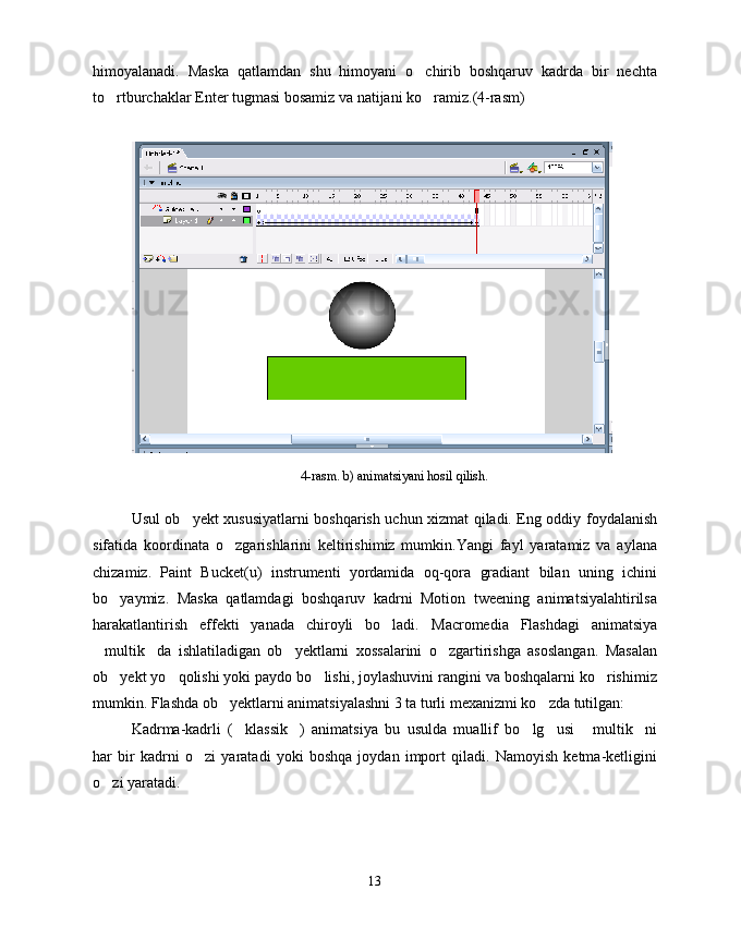 himoyalanadi.   Maska   qatlamdan   shu   himoyani   o chirib   boshqaruv   kadrda   bir   nechta
to rtburchaklar Enter tugmasi bosamiz va natijani ko ramiz.(4-rasm)	
 
4-rasm. b) animatsiyani hosil qilish.
Usul ob yekt xususiyatlarni boshqarish uchun xizmat qiladi. Eng oddiy foydalanish	

sifatida   koordinata   o zgarishlarini   keltirishimiz   mumkin.Yangi   fayl   yaratamiz   va   aylana	

chizamiz.   Paint   Bucket(u)   instrumenti   yordamida   oq-qora   gradiant   bilan   uning   ichini
bo yaymiz.   Maska   qatlamdagi   boshqaruv   kadrni   Motion   tweening   animatsiyalahtirilsa	

harakatlantirish   effekti   yanada   chiroyli   bo ladi.  	
 Macromedia   Flashdagi   animatsiya
multik da   ishlatiladigan   ob yektlarni   xossalarini   o zgartirishga   asoslangan.   Masalan	
   
ob yekt yo qolishi yoki paydo bo lishi, joylashuvini rangini va boshqalarni ko rishimiz	
   
mumkin. Flashda ob yektlarni animatsiyalashni 3 ta turli mexanizmi ko zda tutilgan:	
 
Kadrma-kadrli   ( klassik )   animatsiya   bu   usulda   muallif   bo lg usi   multik ni	
     
har   bir   kadrni   o zi   yaratadi   yoki   boshqa   joydan   import   qiladi.   Namoyish   ketma-ketligini	

o zi yaratadi. 	

13 