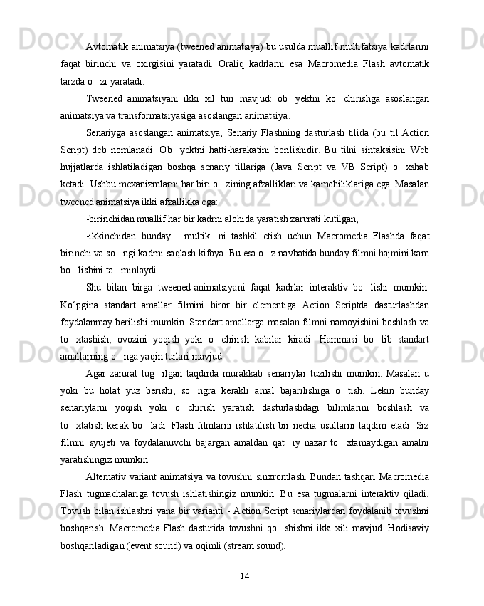Avtomatik animatsiya (tweened animatsiya) bu usulda muallif multifatsiya kadrlarini
faqat   birinchi   va   oxirgisini   yaratadi.   Oraliq   kadrlarni   esa   Macromedia   Flash   avtomatik
tarzda o zi yaratadi. 
Tweened   animatsiyani   ikki   xil   turi   mavjud:   ob yektni   ko chirishga   asoslangan	
 
animatsiya va transformatsiyasiga asoslangan animatsiya.
Senariyga   asoslangan   animatsiya,   Senariy   Flashning   dasturlash   tilida   (bu   til   Action
Script)   deb   nomlanadi.   Ob yektni   hatti-harakatini   berilishidir.   Bu   tilni   sintaksisini   Web	

hujjatlarda   ishlatiladigan   boshqa   senariy   tillariga   (Java   Script   va   VB   Script)   o xshab	

ketadi. Ushbu mexanizmlarni har biri o zining afzalliklari va kamchiliklariga ega. Masalan	

tweened animatsiya ikki afzallikka ega:
-birinchidan muallif har bir kadrni alohida yaratish zarurati kutilgan;
-ikkinchidan   bunday   multik ni   tashkil   etish   uchun  	
  Macromedia   Flashda   faqat
birinchi va so ngi kadrni saqlash kifoya. Bu esa o z navbatida bunday filmni hajmini kam	
 
bo lishini ta minlaydi.	
 
Shu   bilan   birga   tweened-animatsiyani   faqat   kadrlar   interaktiv   bo lishi   mumkin.	

Ko‘pgina   standart   amallar   filmini   biror   bir   elementiga   Action   Scriptda   dasturlashdan
foydalanmay berilishi mumkin. Standart amallarga masalan filmni namoyishini boshlash va
to xtashish,   ovozini   yoqish   yoki   o chirish   kabilar   kiradi.   Hammasi   bo lib   standart	
  
amallarning o nga yaqin turlari mavjud.	

Agar   zarurat   tug ilgan   taqdirda   murakkab   senariylar   tuzilishi   mumkin.   Masalan   u	

yoki   bu   holat   yuz   berishi,   so ngra   kerakli   amal   bajarilishiga   o tish.   Lekin   bunday	
 
senariylarni   yoqish   yoki   o chirish   yaratish   dasturlashdagi   bilimlarini   boshlash   va	

to xtatish   kerak   bo ladi.   Flash   filmlarni   ishlatilish   bir   necha   usullarni   taqdim   etadi.   Siz	
 
filmni   syujeti   va   foydalanuvchi   bajargan   amaldan   qat iy   nazar   to xtamaydigan   amalni	
 
yaratishingiz mumkin. 
Alternativ variant animatsiya va tovushni sinxromlash. Bundan tashqari   Macromedia
Flash   tugmachalariga   tovush   ishlatishingiz   mumkin.   Bu   esa   tugmalarni   interaktiv   qiladi.
Tovush  bilan ishlashni  yana bir  varianti  -  Action Script  senariylardan foydalanib tovushni
boshqarish.   Macromedia   Flash  dasturida  tovushni   qo shishni   ikki  xili  mavjud.  Hodisaviy	

boshqariladigan (event sound) va oqimli (stream sound).
14 