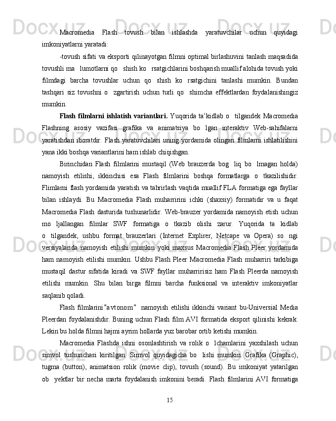 Macromedia   Flash   tovush   bilan   ishlashda   yaratuvchilar   uchun   quyidagi
imkoniyatlarni yaratadi:
-tovush sifati va eksporti qilinayotgan filmni optimal birlashuvini tanlash maqsadida
tovushli ma lumotlarni qo shish ko rsatgichlarini boshqarish muallif alohida tovush yoki  
filmdagi   barcha   tovushlar   uchun   qo shish   ko rsatgichini   tanlashi   mumkin.   Bundan	
 
tashqari   siz   tovushni   o zgartirish   uchun   turli   qo shimcha   effektlardan   foydalanishingiz	
 
mumkin.
Flash   filmlarni   ishlatish   variantlari.   Yuqorida   ta’kidlab   o tilgandek  	
 Macromedia
Flashning   asosiy   vazifasi   grafika   va   animatsiya   bo lgan   interaktiv   Web-sahifalarni	

yaratishdan   iboratdir.   Flash   yaratuvchilari   uning   yordamida   olingan   filmlarni   ishlatilishini
yana ikki boshqa variantlarini ham ishlab chiqishgan. 
Birinchidan   Flash   filmlarini   mustaqil   (Web   brauzerda   bog liq   bo lmagan   holda)	
 
namoyish   etilishi,   ikkinchisi   esa   Flash   filmlarini   boshqa   formatlarga   o tkazilishidir.	

Flimlarni flash yordamida yaratish va tahrirlash vaqtida muallif FLA formatiga ega fayllar
bilan   ishlaydi.   Bu   Macromedia   Flash   muharririni   ichki   (shaxsiy)   formatidir   va   u   faqat
Macromedia   Flash   dasturida   tushunarlidir.   Web-brauzer   yordamida   namoyish   etish   uchun
mo ljallangan   filmlar   SWF   formatiga   o tkazib   olishi   zarur.   Yuqorida   ta kidlab	
  
o tilgandek,   ushbu   format   brauzerlari   (Internet   Explirer,   Netcape   va   Opera)   so ngi	
 
versiyalarida   namoyish   etilishi   mumkin   yoki   maxsus   Macromedia   Flash   Pleer   yordamida
ham   namoyish   etilishi   mumkin.   Ushbu   Flash   Pleer   Macromedia   Flash   muharriri   tarkibiga
mustaqil   dastur   sifatida   kiradi   va   SWF   fayllar   muharririsiz   ham   Flash   Pleerda   namoyish
etilishi   mumkin.   Shu   bilan   birga   filmni   barcha   funksional   va   interaktiv   imkoniyatlar
saqlanib qoladi.
Flash   filmlarini a vtonom   namoyish   etilishi   ikkinchi   variant   bu-Universial   Media	
 
Pleerdan foydalanishdir. Buning uchun Flash film AVI  formatida eksport qilinishi  kekrak.
Lekin bu holda filmni hajmi ayrim hollarda yuz barobar ortib ketishi mumkin.
Macromedia   Flashda   ishni   osonlashtirish   va   rolik   o lchamlarini   yaxshilash   uchun	

simvol   tushunchasi   kiritilgan.   Simvol   quyidagicha   bo lishi   mumkin.   Grafika   (Graphic),	

tugma   (button),   animatsion   rolik   (movie   clip),   tovush   (sound).   Bu   imkoniyat   yatarilgan
ob yektlar   bir   necha   marta   foydalanish   imkonini   beradi.   Flash   filmlarini   AVI   formatiga	

15 
