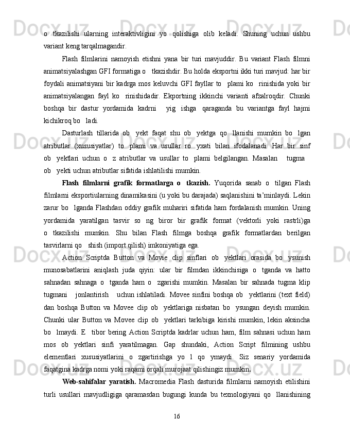 o tkazilishi   ularning   interaktivligini   yo qolishiga   olib   keladi.   Shuning   uchun   ushbu 
variant keng tarqalmagandir. 
Flash   filmlarini   namoyish   etishni   yana   bir   turi   mavjuddir.   Bu   variant   Flash   filmni
animatsiyalashgan GFI formatiga o tkazishdir. Bu holda eksportni ikki turi mavjud: har bir	

foydali  animatsiyani  bir  kadrga mos  keluvchi  GFI  fayllar  to plami  ko rinishida  yoki  bir	
 
animatsiyalangan   fayl   ko rinishidadir.   Ekportning   ikkinchi   varianti   afzalroqdir.   Chunki	

boshqa   bir   dastur   yordamida   kadrni   yig ishga qaraganda   bu   variantga   fayl   hajmi	
  
kichikroq bo ladi.	

Dasturlash   tillarida   ob yekt   faqat   shu   ob yektga   qo llanishi   mumkin   bo lgan	
   
atributlar   (xususiyatlar)   to plami   va   usullar   ro yxati   bilan   ifodalanadi.   Har   bir   sinf	
 
ob yektlari   uchun   o z   atributlar   va   usullar   to plami   belgilangan.   Masalan   tugma	
    
ob yekti uchun atributlar sifatida ishlatilishi mumkin.

Flash   filmlarni   grafik   formatlarga   o tkazish.  	
 Yuqorida   sanab   o tilgan   Flash	
filmlarni eksportiularning dinamikasini (u yoki bu darajada) saqlanishini ta’minlaydi. Lekin
zarur   bo lganda  Flashdan   oddiy grafik  muhariri  sifatida  ham   fordalanish  mumkin. Uning	

yordamida   yaratilgan   tasvir   so ng   biror   bir   grafik   format   (vektorli   yoki   rastrli)ga	

o tkazilishi   mumkin.   Shu   bilan   Flash   filmga   boshqa   grafik   formatlardan   berilgan	

tasvirlarni qo shish (import qilish) imkoniyatiga ega.	

Action   Scriptda   Button   va   Movie   clip   sinflari   ob yektlari   orasida   bo ysunish	
 
munosabatlarini   aniqlash   juda   qiyin:   ular   bir   filmdan   ikkinchisiga   o tganda   va   hatto	

sahnadan   sahnaga   o tganda   ham   o zgarishi   mumkin.   Masalan   bir   sahnada   tugma   klip	
 
tugmani   jonlantirish  uchun ishlatiladi. Movee  sinfini  boshqa ob yektlarini  (text  field)	
  
dan   boshqa   Button   va   Movee   clip   ob yektlariga   nisbatan   bo ysungan   deyish   mumkin.	
 
Chunki   ular   Button   va   Movee   clip   ob yektlari   tarkibiga   kirishi   mumkin,   lekin   aksincha

bo lmaydi.   E tibor   bering   Action   Scriptda   kadrlar   uchun   ham,   film   sahnasi   uchun   ham	
 
mos   ob yektlari   sinfi   yaratilmagan.   Gap   shundaki,   Action   Script   filmining   ushbu	

elementlari   xususiyatlarini   o zgartirishga   yo l   qo ymaydi.   Siz   senariy   yordamida	
  
faqatgina kadrga nomi yoki raqami orqali murojaat qilishingiz mumkin .
Web-sahifalar   yaratish.   Macromedia   Flash   dasturida   filmlarni   namoyish   etilishini
turli   usullari   mavjudligiga   qaramasdan   bugungi   kunda   bu   texnologiyani   qo llanishining	

16 