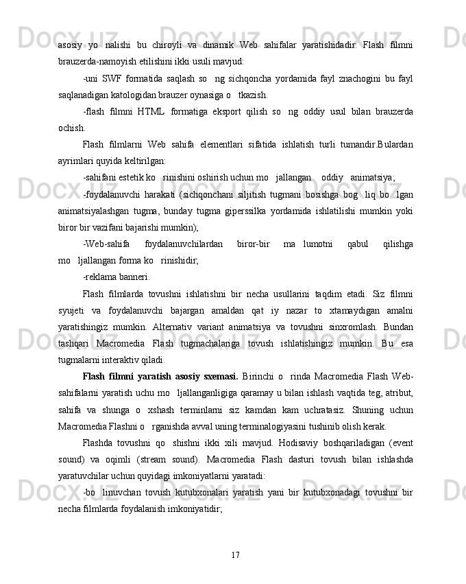 asosiy   yo nalishi   bu   chiroyli   va   dinamik   Web   sahifalar   yaratishidadir.   Flash   filmni
brauzerda-namoyish etilishini ikki usuli mavjud:
-uni   SWF   formatida   saqlash   so ng   sichqoncha   yordamida   fayl   znachogini   bu   fayl	

saqlanadigan katologidan brauzer oynasiga o tkazish.	

-flash   filmni   HTML   formatiga   eksport   qilish   so ng   oddiy   usul   bilan   brauzerda	

ochish.
Flash   filmlarni   Web   sahifa   elementlari   sifatida   ishlatish   turli   tumandir.Bulardan
ayrimlari quyida keltirilgan:
-sahifani estetik ko rinishini oshirish uchun mo jallangan  oddiy animatsiya;	
   
-foydalanuvchi   harakati   (sichqonchani   siljitish   tugmani   bosishga   bog liq   bo lgan	
 
animatsiyalashgan   tugma,   bunday   tugma   giperssilka   yordamida   ishlatilishi   mumkin   yoki
biror bir vazifani bajarishi mumkin);
-Web-sahifa   foydalanuvchilardan   biror-bir   ma lumotni   qabul   qilishga	

mo ljallangan forma ko rinishidir;	
 
-reklama banneri.
Flash   filmlarda   tovushni   ishlatishni   bir   necha   usullarini   taqdim   etadi.   Siz   filmni
syujeti   va   foydalanuvchi   bajargan   amaldan   qat iy   nazar   to xtamaydigan   amalni	
 
yaratishingiz   mumkin.   Alternativ   variant   animatsiya   va   tovushni   sinxromlash.   Bundan
tashqari   Macromedia   Flash   tugmachalariga   tovush   ishlatishingiz   mumkin.   Bu   esa
tugmalarni interaktiv qiladi.
Flash   filmni   yaratish   asosiy   sxemasi.   Birinchi   o rinda  	
 Macromedia   Flash   Web-
sahifalarni yaratish uchu mo ljallanganligiga qaramay u bilan ishlash vaqtida teg, atribut,	

sahifa   va   shunga   o xshash   terminlarni   siz   kamdan   kam   uchratasiz.   Shuning   uchun	

Macromedia  Flashni o rganishda avval uning terminalogiyasini tushinib olish kerak.

Flashda   tovushni   qo shishni   ikki   xili   mavjud.   Hodisaviy   boshqariladigan   (event	

sound)   va   oqimli   (stream   sound).   Macromedia   Flash   dasturi   tovush   bilan   ishlashda
yaratuvchilar uchun quyidagi imkoniyatlarni yaratadi:
-bo linuvchan   tovush   kutubxonalari   yaratish   yani   bir   kutubxonadagi   tovushni   bir	

necha filmlarda foydalanish imkoniyatidir;
17 
