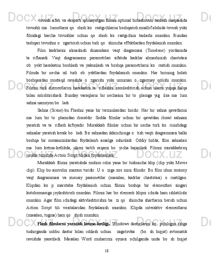 -tovush sifati va eksporti qilinayotgan filmni optimal birlashuvini tanlash maqsadida
tovushli ma lumotlarni qo shish ko rsatgichlarini boshqarish muallif alohida tovush yoki  
filmdagi   barcha   tovushlar   uchun   qo shish   ko rsatgichini   tanlashi   mumkin.   Bundan	
 
tashqari tovushni o zgartirish uchun turli qo shimcha effektlardan foydalanish mumkin.	
 
Film   kadrlarini   almashish   dinamikasi   vaqt   diagramasi   (Timelene)   yordamida
ta riflanadi.   Vaqt   diagramasini   parametrlari   sifatida   kadrlar   almashinish   chastotasi	

ob yekt   harakatini   boshlash   va   yakunlash   va   boshqa   parametrlarni   ko rsatish   mumkin.
 
Filmda   bir   necha   xil   turli   ob yektlardan   foydalanish   mumkin.   Har   birining   holati	

boshqasidan   mustaqil   ravishda   o zgarishi   yoki   umuman   o zgarmay   qolishi   mumkin.
 
Filmni   turli   elementlarini   harakatini   ta riflashni   osonlashtirish   uchun   ularni   yupqa   halqa	

bilan   solishtirishadi.   Bunday   varaqlarni   bir   nechasini   bir   to plamga   yig ilsa   ma lum	
  
sahna namoyon bo ladi. 	

Sahna   (Scene)-bu   Flashni   yana   bir   terminlaridan   biridir.   Har   bir   sahna   qavatlarini
ma lum   bir   to plamidan   iboratdir.   Sodda   filmlar   uchun   bir   qavatdan   iborat   sahnani	
 
yaratish   va   ta riflash   kifoyadir.   Murakkab   filmlar   uchun   bir   necha   turli   ko rinishdagi	
 
sahnalar yaratish kerak bo ladi. Bir sahnadan ikkinchisiga o tish vaqti diagrammasi balki	
 
boshqa   bir   mexanizmlardan   foydalanib   amalga   oshiriladi.   Oddiy   holda,   film   sahnalari
ma lum   ketma-ketlikda,   ularni   tartib   raqami   bo yicha   bajariladi.   Filmni   murakkabroq	
 
usulda tuzishda Action Script tilidan foydalaniladi. 
Murakkab   filmni   yaratishda   muhim   rolni   yana   bir   tushuncha   klip   (clip   yoki   Movie
clip).   Klip   bu-simvolni   maxsus   turidir.   U   o ziga   xos   mini   filmdir.   Bu   film   uhun   xususiy	

vaqt   diagrammasi   va   xususiy   parametrlar   (masalan,   kadrlar   chastotasi)   o rnatilgan.	

Klipdan   ko p   marotaba   foydalanish   uchun   filmni   boshqa   bir   elementlari   singari	

kutubxonasiga joylashtirish  mumkin. Filmni  har  bir  elementi  klipni  ichida ham  ishlatilishi
mumkin.   Agar   film   ichidagi   aktivlashtirishni   ba zi   qo shimcha   shartlarini   berish   uchun	
 
Action   Script   tili   vositalaridan   foydalanish   mumkin.   Klipda   interaktiv   elementlarni
(masalan, tugma) ham qo shish mumkin.	

Flash   filmlarni   yaratish   ketma-ketligi .   Windows   dasturlarini   ko pchiligini   ishga	

tushirganda   ushbu   dastur   bilan   ishlash   uchun   zagatovka   (bo sh   hujjat)   avtomatik	
  
ravishda   yaratiladi.   Masalan   Word   muharirini   oynasi   ochilganda   unda   bo sh   hujjat	

18 