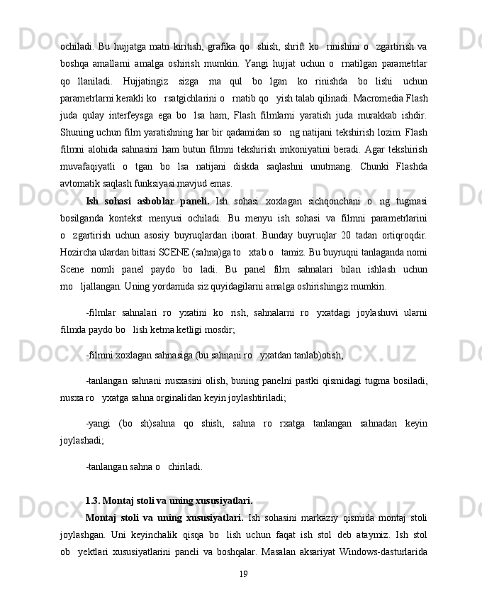 ochiladi.   Bu   hujjatga   matn   kiritish,   grafika   qo shish,   shrift   ko rinishini   o zgartirish   va  
boshqa   amallarni   amalga   oshirish   mumkin.   Yangi   hujjat   uchun   o rnatilgan   parametrlar	

qo llaniladi.   Hujjatingiz   sizga   ma qul   bo lgan   ko rinishda   bo lishi   uchun	
    
parametrlarni kerakli ko rsatgichlarini o rnatib qo yish talab qilinadi. 	
   Macromedia  Flash
juda   qulay   interfeysga   ega   bo lsa   ham,   Flash   filmlarni   yaratish   juda   murakkab   ishdir.	

Shuning uchun film yaratishning har bir qadamidan so ng natijani tekshirish lozim. Flash	

filmni   alohida   sahnasini   ham   butun   filmni   tekshirish   imkoniyatini   beradi.   Agar   tekshirish
muvafaqiyatli   o tgan   bo lsa   natijani   diskda   saqlashni   unutmang.   Chunki   Flashda	
 
avtomatik saqlash funksiyasi mavjud emas.
Ish   sohasi   asboblar   paneli.   Ish   sohasi   xoxlagan   sichqonchani   o ng   tugmasi	

bosilganda   kontekst   menyusi   ochiladi.   Bu   menyu   ish   sohasi   va   filmni   parametrlarini
o zgartirish   uchun   asosiy   buyruqlardan   iborat.   Bunday   buyruqlar   20   tadan   ortiqroqdir.	

Hozircha ulardan bittasi SCENE (sahna)ga to xtab o tamiz. Bu buyruqni tanlaganda nomi	
 
Scene   nomli   panel   paydo   bo ladi.   Bu   panel   film   sahnalari   bilan   ishlash   uchun	

mo ljallangan. Uning yordamida siz quyidagilarni amalga oshirishingiz mumkin.	

-filmlar   sahnalari   ro yxatini   ko rish,   sahnalarni   ro yxatdagi   joylashuvi   ularni	
  
filmda paydo bo lish ketma ketligi mosdir;	

-filmni xoxlagan sahnasiga (bu sahnani ro yxatdan tanlab)otish;	

-tanlangan   sahnani   nusxasini   olish,   buning   panelni   pastki   qismidagi   tugma   bosiladi,
nusxa ro yxatga sahna orginalidan keyin joylashtiriladi;	

-yangi   (bo sh)sahna   qo shish,   sahna   ro rxatga   tanlangan   sahnadan   keyin	
  
joylashadi;
-tanlangan sahna o chiriladi.	

1.3. Montaj stoli va uning xususiyatlari.
Montaj   stoli   va   uning   xususiyatlari.   Ish   sohasini   markaziy   qismida   montaj   stoli
joylashgan.   Uni   keyinchalik   qisqa   bo lish   uchun   faqat   ish   stol   deb   ataymiz.   Ish   stol	

ob yektlari   xususiyatlarini   paneli   va   boshqalar.   Masalan   aksariyat   Windows-dasturlarida	

19 
