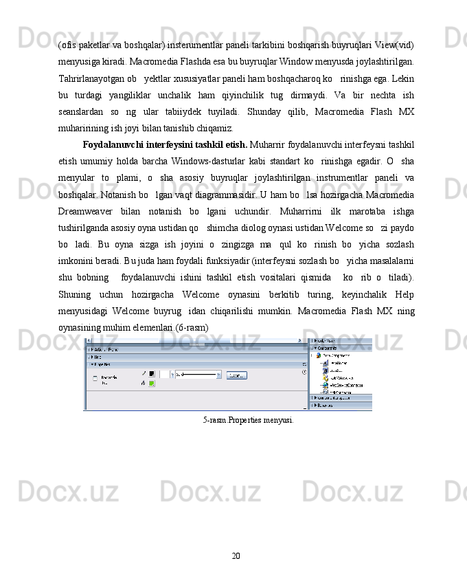 (ofis paketlar va boshqalar) insterumentlar paneli tarkibini boshqarish buyruqlari View(vid)
menyusiga kiradi.  Macromedia  Flashda esa bu buyruqlar Window menyusda joylashtirilgan.
Tahrirlanayotgan ob yektlar xususiyatlar paneli ham boshqacharoq ko rinishga ega. Lekin 
bu   turdagi   yangiliklar   unchalik   ham   qiyinchilik   tug dirmaydi.   Va   bir   nechta   ish	

seanslardan   so ng   ular   tabiiydek   tuyiladi.   Shunday   qilib,  	
 Macromedia   Flash   MX
muharirining ish joyi bilan tanishib chiqamiz.
Foydalanuvchi interfeysini tashkil etish.  Muharrir foydalanuvchi interfeysni tashkil
etish   umumiy   holda   barcha   Windows-dasturlar   kabi   standart   ko rinishga   egadir.   O sha	
 
menyular   to plami,   o sha   asosiy   buyruqlar   joylashtirilgan   instrumentlar   paneli   va	
 
boshqalar. Notanish bo lgan vaqt diagrammasidir. U ham bo lsa hozirgacha  	
  Macromedia
Dreamweaver   bilan   notanish   bo lgani   uchundir.   Muharrirni   ilk   marotaba   ishga	

tushirilganda asosiy oyna ustidan qo shimcha diolog oynasi ustidan Welcome so zi paydo
 
bo ladi.   Bu   oyna   sizga   ish   joyini   o zingizga   ma qul   ko rinish   bo yicha   sozlash	
    
imkonini beradi. Bu juda ham foydali funksiyadir (interfeysni sozlash bo yicha masalalarni	

shu   bobning   foydalanuvchi   ishini   tashkil   etish   vositalari   qismida   ko rib   o tiladi).	
   
Shuning   uchun   hozirgacha   Welcome   oynasini   berkitib   turing,   keyinchalik   Help
menyusidagi   Welcome   buyrug idan   chiqarilishi   mumkin.  	
 Macromedia   Flash   MX   ning
oynasining muhim elemenlari.(6-rasm)
5-rasm.Properties menyusi.
20 