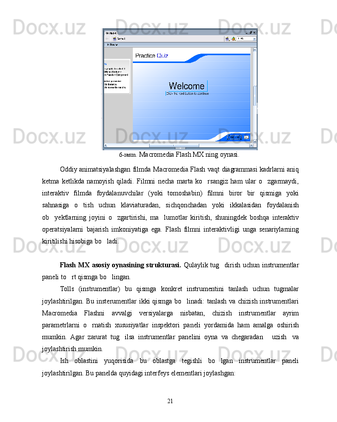 6-rasm.  Macromedia  Flash MX ning oynasi .
Oddiy animatsiyalashgan filmda   Macromedia   Flash vaqt diagrammasi kadrlarni aniq
ketma   ketlikda   namoyish   qiladi.   Filmni   necha   marta   ko rsangiz   ham   ular   o zgarmaydi, 
interaktiv   filmda   foydalanuvchilar   (yoki   tomoshabin)   filmni   biror   bir   qismiga   yoki
sahnasiga   o tish   uchun   klaviaturadan,   sichqonchadan   yoki   ikkalasidan   foydalanish	

ob yektlarning   joyini   o zgartirishi,   ma lumotlar   kiritish,   shuningdek   boshqa   interaktiv	
  
operatsiyalarni   bajarish   imkoniyatiga   ega.   Flash   filmni   interaktivligi   unga   senariylarning
kiritilishi hisobiga bo ladi.	

Flash MX asosiy oynasining strukturasi.   Qulaylik tug dirish uchun instrumentlar	

paneli to rt qismga bo lingan. 	
 
Tolls   (instrumentlar)   bu   qismga   konkret   instrumentini   tanlash   uchun   tugmalar
joylashtirilgan. Bu insterumentlar ikki qismga bo linadi: tanlash va chizish instrumentlari	

Macromedia   Flashni   avvalgi   versiyalarga   nisbatan,   chizish   instrumentlar   ayrim
parametrlarni   o rnatish   xususiyatlar   inspektori   paneli   yordamida   ham   amalga   oshirish	

mumkin.   Agar   zarurat   tug ilsa   instrumentlar   panelini   oyna   va   chegaradan   uzish va	
  
joylashtirish mumkin.
Ish   oblastini   yuqorisida   bu   oblastga   tegishli   bo lgan   instrumentlar   paneli	

joylashtirilgan. Bu panelda quyidagi interfeys elementlari joylashgan:
21 