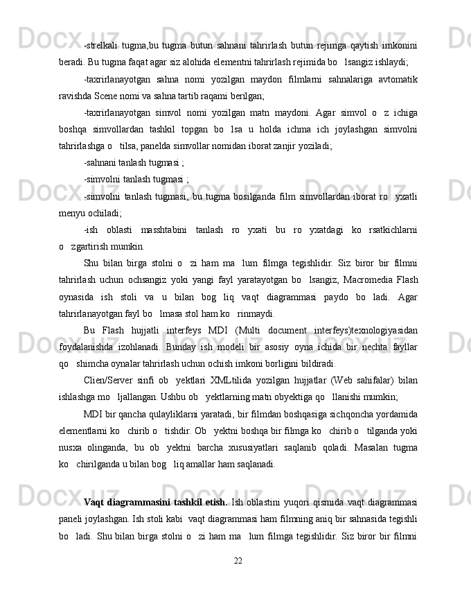 -strelkali   tugma,bu   tugma   butun   sahnani   tahrirlash   butun   rejimga   qaytish   imkonini
beradi. Bu tugma faqat agar siz alohida elementni tahrirlash rejimida bo lsangiz ishlaydi;
-taxrirlanayotgan   sahna   nomi   yozilgan   maydon   filmlarni   sahnalariga   avtomatik
ravishda Scene nomi va sahna tartib raqami berilgan;
-taxrirlanayotgan   simvol   nomi   yozilgan   matn   maydoni.   Agar   simvol   o z   ichiga	

boshqa   simvollardan   tashkil   topgan   bo lsa   u   holda   ichma   ich   joylashgan   simvolni	

tahrirlashga o tilsa, panelda simvollar nomidan iborat zanjir yoziladi;	

-sahnani tanlash tugmasi ; 
-simvolni tanlash tugmasi ;
-simvolni   tanlash   tugmasi,   bu   tugma   bosilganda   film   simvollardan   iborat   ro yxatli	

menyu ochiladi;
-ish   oblasti   masshtabini   tanlash   ro yxati   bu   ro yxatdagi   ko rsatkichlarni	
  
o zgartirish mumkin.	

Shu   bilan   birga   stolni   o zi   ham   ma lum   filmga   tegishlidir.   Siz   biror   bir   filmni	
 
tahrirlash   uchun   ochsangiz   yoki   yangi   fayl   yaratayotgan   bo lsangiz,  	
 Macromedia   Flash
oynasida   ish   stoli   va   u   bilan   bog liq   vaqt   diagrammasi   paydo   bo ladi.   Agar	
 
tahrirlanayotgan fayl bo lmasa stol ham ko rinmaydi.	
 
Bu   Flash   hujjatli   interfeys   MDI   (Multi   document   interfeys)texnologiyasidan
foydalanishda   izohlanadi.   Bunday   ish   modeli   bir   asosiy   oyna   ichida   bir   nechta   fayllar
qo shimcha oynalar tahrirlash uchun ochish imkoni borligini bildiradi.	

Clien/Server   sinfi   ob yektlari   XMLtilida   yozilgan   hujjatlar   (Web   sahifalar)   bilan	

ishlashga mo ljallangan. Ushbu ob yektlarning matn obyektiga qo llanishi mumkin; 	
  
MDI bir qancha qulayliklarni yaratadi, bir filmdan boshqasiga sichqoncha yordamida
elementlarni ko chirib o tishdir. Ob yektni boshqa bir filmga ko chirib o tilganda yoki	
    
nusxa   olinganda,   bu   ob yektni   barcha   xususiyatlari   saqlanib   qoladi.   Masalan   tugma	

ko chirilganda u bilan bog liq amallar ham saqlanadi.	
 
Vaqt   diagrammasini   tashkil   etish.   Ish   oblastini   yuqori   qismida   vaqt   diagrammasi
paneli joylashgan. Ish stoli kabi  vaqt diagrammasi ham filmning aniq bir sahnasida tegishli
bo ladi. Shu  bilan  birga stolni  o zi   ham  ma lum   filmga  tegishlidir.  Siz biror   bir   filmni
  
22 