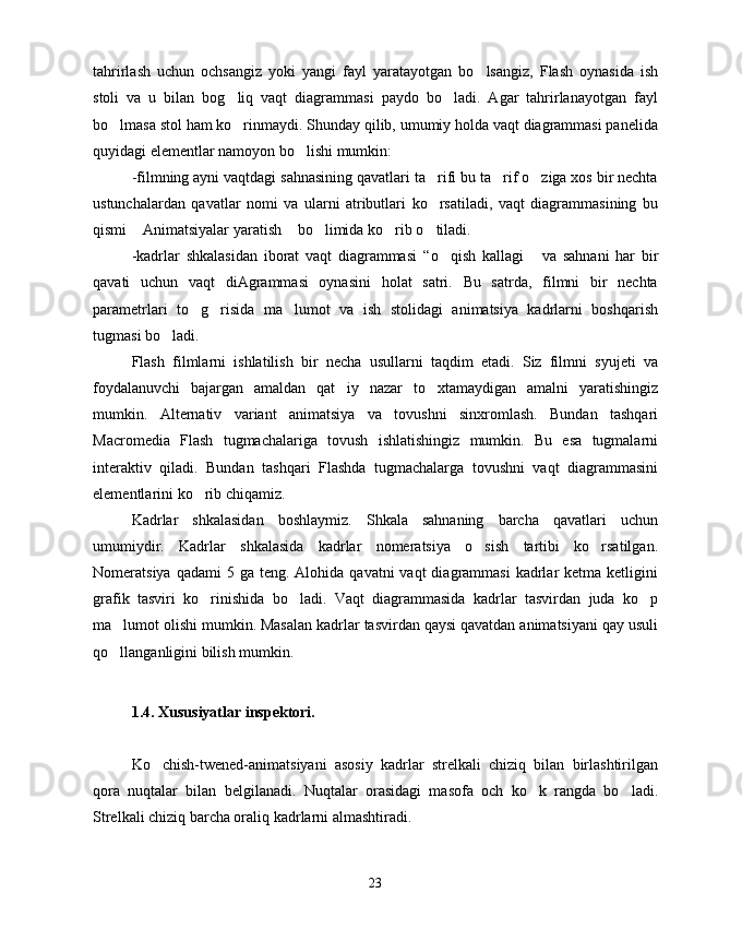 tahrirlash   uchun   ochsangiz   yoki   yangi   fayl   yaratayotgan   bo lsangiz,   Flash   oynasida   ish
stoli   va   u   bilan   bog liq   vaqt   diagrammasi   paydo   bo ladi.   Agar   tahrirlanayotgan   fayl	
 
bo lmasa stol ham ko rinmaydi. Shunday qilib, umumiy holda vaqt diagrammasi panelida	
 
quyidagi elementlar namoyon bo lishi mumkin:	

-filmning ayni vaqtdagi sahnasining qavatlari ta rifi bu ta rif o ziga xos bir nechta	
  
ustunchalardan   qavatlar   nomi   va   ularni   atributlari   ko rsatiladi,   vaqt   diagrammasining   bu

qismi  Animatsiyalar yaratish  bo limida ko rib o tiladi.	
    
-kadrlar   shkalasidan   iborat   vaqt   diagrammasi   “ o qish   kallagi	
    va   sahnani   har   bir
qavati   uchun   vaqt   diAgrammasi   oynasini   holat   satri.   Bu   satrda,   filmni   bir   nechta
parametrlari   to g risida   ma lumot   va   ish   stolidagi   animatsiya   kadrlarni   boshqarish	
  
tugmasi bo ladi.	

Flash   filmlarni   ishlatilish   bir   necha   usullarni   taqdim   etadi.   Siz   filmni   syujeti   va
foydalanuvchi   bajargan   amaldan   qat iy   nazar   to xtamaydigan   amalni   yaratishingiz	
 
mumkin.   Alternativ   variant   animatsiya   va   tovushni   sinxromlash.   Bundan   tashqari
Macromedia   Flash   tugmachalariga   tovush   ishlatishingiz   mumkin.   Bu   esa   tugmalarni
interaktiv   qiladi.   Bundan   tashqari   Flashda   tugmachalarga   tovushni   vaqt   diagrammasini
elementlarini ko rib chiqamiz.	

Kadrlar   shkalasidan   boshlaymiz.   Shkala   sahnaning   barcha   qavatlari   uchun
umumiydir.   Kadrlar   shkalasida   kadrlar   nomeratsiya   o sish   tartibi   ko rsatilgan.	
 
Nomeratsiya  qadami  5  ga  teng. Alohida  qavatni  vaqt   diagrammasi   kadrlar   ketma ketligini
grafik   tasviri   ko rinishida   bo ladi.   Vaqt   diagrammasida   kadrlar   tasvirdan   juda   ko p	
  
ma lumot olishi mumkin. Masalan kadrlar tasvirdan qaysi qavatdan animatsiyani qay usuli	

qo llanganligini bilish mumkin.

1.4. Xususiyatlar inspektori.
Ko chish-twened-animatsiyani   asosiy   kadrlar   strelkali   chiziq   bilan   birlashtirilgan	

qora   nuqtalar   bilan   belgilanadi.   Nuqtalar   orasidagi   masofa   och   ko k   rangda   bo ladi.	
 
Strelkali chiziq barcha oraliq kadrlarni almashtiradi.
23 