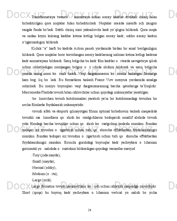 Transformatsiya   twened     animatsiya   uchun   asosiy   kadrlar   strelkali   chiziq   bilan
birlashtirilgan   qora   nuqtalar   bilan   birlashtiriladi.   Nuqtalar   orasida   masofa   och   zangori
rangda fonda bo‘ladi. Sektli chiziq oxiri yakunlovchi  kadr yo‘qligini bildiradi. Qora nuqta
va   undan   keyin   kulrang   kadrlar   ketma   ketligi   bolgan   asosiy   kadr,   ushbu   asosiy   kadrni
o‘zgarmasligini bildiradi.
Kichik   “а”   harfi   bu   kadrda   Action   paneli   yordamida   birdan   bir   amal   berilganligini
bildiradi. Qora nuqtalar biror tasvirlangan asosiy kadrlarning uzilmas ketma ketligi kadrma
kadr animatsiyani bildiradi. Sariq belgicha bu kadr film kadrlar o rtasida navigatsiya qilish	

uchun   ishlatiladigan   nomlangan   belgini   o z   ichida   olishini   bildiradi   va   sariq   belgicha	

yonida   uning   nomi   ko rinib   turadi.   Vaqt   diagrammasini   ko rinishi   tanlangan   formatga	
 
ham   bog liq   bo ladi.   Bu   formatlarni   tanlash   Frame   Viev   menyusi   yordamida   amalga	
 
oshiriladi.   Bu   menyu   buyruqlari   vaqt   diagrammasining   barcha   qatorlariga   ta’lluqlidir.
Macromedia  Flashda tovush bilan ishlovchilar uchun quyidagi imkoniyatlar yaratilgan:
-bo linuvchan   tovush   kutubxonalari   yaratish   ya’ni   bir   kutubxonadagi   tovushni   bir

necha filmlarda foydalanish imkoniyatidir.
-tovush sifati va eksporti qilinayotgan filmni optimal birlashuvini tanlash maqsadida
tovushli   ma lumotlarni   qo shish   ko rsadgichlarini   boshqarish   muallif   alohida   tovush	
  
yoki   filmdagi   barcha   tovushlar   uchun   qo shish   ko rsatgichini   tanlashi   mumkin.   Bundan	
 
tashqari   siz   tovushni   o zgartirish   uchun   turli   qo shimcha   effektlardan   foydalanishingiz	
 
mumkin.   Bundan   tashqari   siz   tovushni   o zgartirish   uchun   turli   qo shimcha   effektlardan	
 
foydalanishingiz   mumkin.   Birinchi   guruhdagi   buyruqlar   kadr   yacheykasi   o lchamini	

gorizontal yo nalishda o rnatishini bildiradigan quyidagi variantlar mavjud:	
 
-Tiny (juda mayda);
-Small (mayda);
-Normal (oddiy);
-Medium (o rta);	

-Large (yirik).
Large formatini tovush parametrlarni ko rish uchun ishlatish maqsadga muvofiqdir.	

Short   (qisqa)   bu   buyruq   kadr   yacheykasi   o lchamini   vertical   yo nalish   bo yicha
  
24 