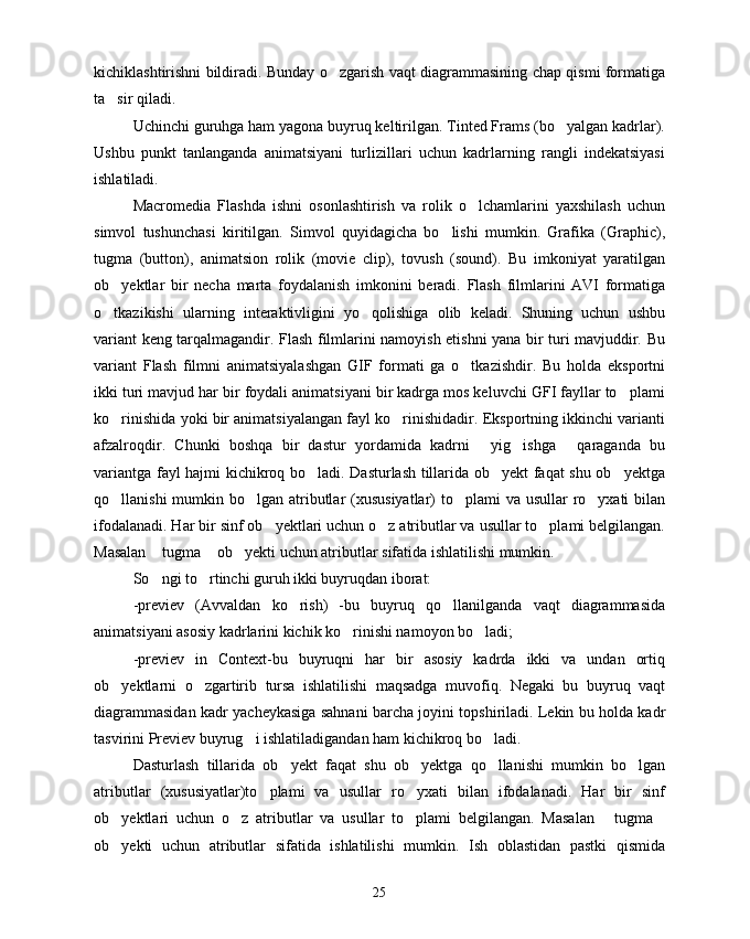 kichiklashtirishni bildiradi. Bunday o zgarish vaqt diagrammasining chap qismi formatiga
ta sir qiladi.	

Uchinchi guruhga ham yagona buyruq keltirilgan. Tinted Frams (bo yalgan kadrlar).	

Ushbu   punkt   tanlanganda   animatsiyani   turlizillari   uchun   kadrlarning   rangli   indekatsiyasi
ishlatiladi.
Macromedia   Flashda   ishni   osonlashtirish   va   rolik   o lchamlarini   yaxshilash   uchun	

simvol   tushunchasi   kiritilgan.   Simvol   quyidagicha   bo lishi   mumkin.   Grafika   (Graphic),	

tugma   (button),   animatsion   rolik   (movie   clip),   tovush   (sound).   Bu   imkoniyat   yaratilgan
ob yektlar   bir   necha   marta   foydalanish   imkonini   beradi.   Flash   filmlarini   AVI   formatiga	

o tkazikishi   ularning   interaktivligini   yo qolishiga   olib   keladi.   Shuning   uchun   ushbu
 
variant keng tarqalmagandir. Flash filmlarini namoyish etishni yana bir turi mavjuddir. Bu
variant   Flash   filmni   animatsiyalashgan   GIF   formati   ga   o tkazishdir.   Bu   holda   eksportni	

ikki turi mavjud har bir foydali animatsiyani bir kadrga mos keluvchi GFI fayllar to plami	

ko rinishida yoki bir animatsiyalangan fayl ko rinishidadir. Eksportning ikkinchi varianti	
 
afzalroqdir.   Chunki   boshqa   bir   dastur   yordamida   kadrni   yig ishga   qaraganda   bu	
  
variantga fayl hajmi kichikroq bo ladi. Dasturlash tillarida ob yekt faqat shu ob yektga	
  
qo llanishi  mumkin bo lgan atributlar (xususiyatlar) to plami  va usullar  ro yxati bilan	
   
ifodalanadi. Har bir sinf ob yektlari uchun o z atributlar va usullar to plami belgilangan.	
  
Masalan  tugma  ob yekti uchun atributlar sifatida ishlatilishi mumkin.	
  
So ngi to rtinchi guruh ikki buyruqdan iborat: 
 
-previev   (Avvaldan   ko rish)   -bu   buyruq   qo llanilganda   vaqt   diagrammasida	
 
animatsiyani asosiy kadrlarini kichik ko rinishi namoyon bo ladi;	
 
-previev   in   Context-bu   buyruqni   har   bir   asosiy   kadrda   ikki   va   undan   ortiq
ob yektlarni   o zgartirib   tursa   ishlatilishi   maqsadga   muvofiq.   Negaki   bu   buyruq   vaqt	
 
diagrammasidan kadr yacheykasiga sahnani barcha joyini topshiriladi. Lekin bu holda kadr
tasvirini Previev buyrug i ishlatiladigandan ham kichikroq bo ladi.	
 
Dasturlash   tillarida   ob yekt   faqat   shu   ob yektga   qo llanishi   mumkin   bo lgan	
   
atributlar   (xususiyatlar)to plami   va   usullar   ro yxati   bilan   ifodalanadi.   Har   bir   sinf	
 
ob yektlari   uchun   o z   atributlar   va   usullar   to plami   belgilangan.   Masalan   tugma	
    
ob yekti   uchun   atributlar   sifatida   ishlatilishi   mumkin.   Ish   oblastidan   pastki   qismida

25 