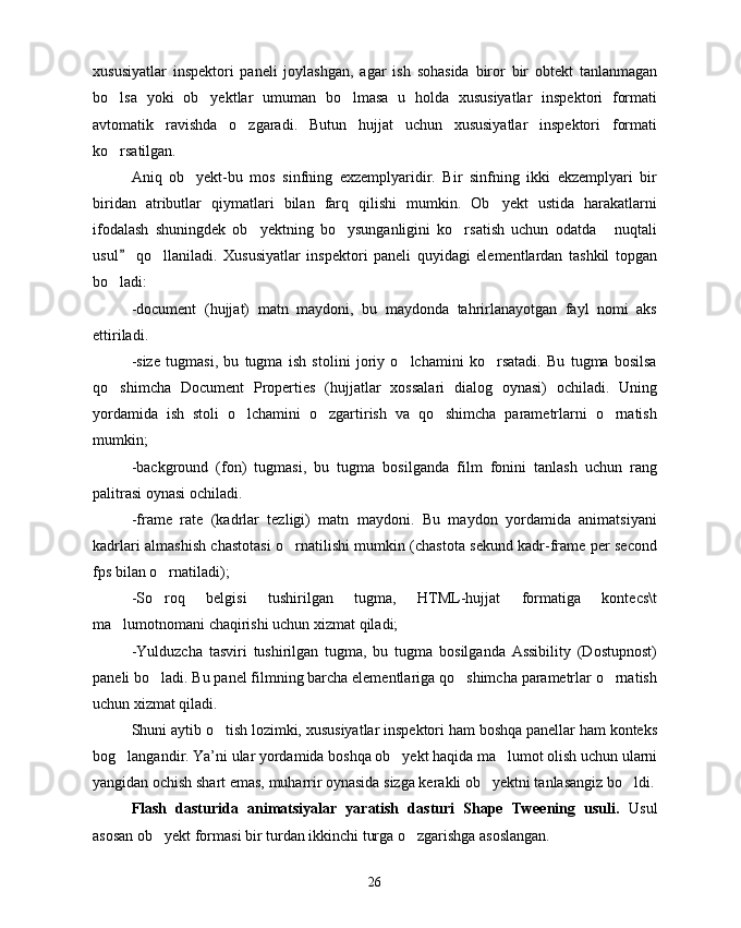 xususiyatlar   inspektori   paneli   joylashgan,   agar   ish   sohasida   biror   bir   obtekt   tanlanmagan
bo lsa   yoki   ob yektlar   umuman   bo lmasa   u   holda   xususiyatlar   inspektori   formati  
avtomatik   ravishda   o zgaradi.   Butun   hujjat   uchun   xususiyatlar   inspektori   formati	

ko rsatilgan.	

Aniq   ob yekt-bu   mos   sinfning   exzemplyaridir.   Bir   sinfning   ikki   ekzemplyari   bir	

biridan   atributlar   qiymatlari   bilan   farq   qilishi   mumkin.   Ob yekt   ustida   harakatlarni	

ifodalash   shuningdek   ob yektning   bo ysunganligini   ko rsatish   uchun   odatda   nuqtali	
   
usul   qo llaniladi.   Xususiyatlar   inspektori   paneli   quyidagi   elementlardan   tashkil   topgan	
	
bo ladi:	

-document   (hujjat)   matn   maydoni,   bu   maydonda   tahrirlanayotgan   fayl   nomi   aks
ettiriladi.
-size   tugmasi,   bu   tugma   ish   stolini   joriy   o lchamini   ko rsatadi.   Bu   tugma   bosilsa	
 
qo shimcha   Document   Properties   (hujjatlar   xossalari   dialog   oynasi)   ochiladi.   Uning	

yordamida   ish   stoli   o lchamini   o zgartirish   va   qo shimcha   parametrlarni   o rnatish	
   
mumkin;
-background   (fon)   tugmasi,   bu   tugma   bosilganda   film   fonini   tanlash   uchun   rang
palitrasi oynasi ochiladi.
-frame   rate   (kadrlar   tezligi)   matn   maydoni.   Bu   maydon   yordamida   animatsiyani
kadrlari almashish chastotasi o rnatilishi mumkin (chastota sekund kadr-frame per second	

fps bilan o rnatiladi);	

-So roq   belgisi   tushirilgan   tugma,   HTML-hujjat   formatiga   kontecs\t

ma lumotnomani chaqirishi uchun xizmat qiladi;	

-Yulduzcha   tasviri   tushirilgan   tugma,   bu   tugma   bosilganda   Assibility   (Dostupnost)
paneli bo ladi. Bu panel filmning barcha elementlariga qo shimcha parametrlar o rnatish	
  
uchun xizmat qiladi.
Shuni aytib o tish lozimki, xususiyatlar inspektori ham boshqa panellar ham konteks	

bog langandir. Ya’ni ular yordamida boshqa ob yekt haqida ma lumot olish uchun ularni	
  
yangidan ochish shart emas, muharrir oynasida sizga kerakli ob yektni tanlasangiz bo ldi.	
 
Flash   dasturida   animatsiyalar   yaratish   dasturi   Shape   Tweening   usuli.   Usul
asosan ob yekt formasi bir turdan ikkinchi turga o zgarishga asoslangan. 	
 
26 