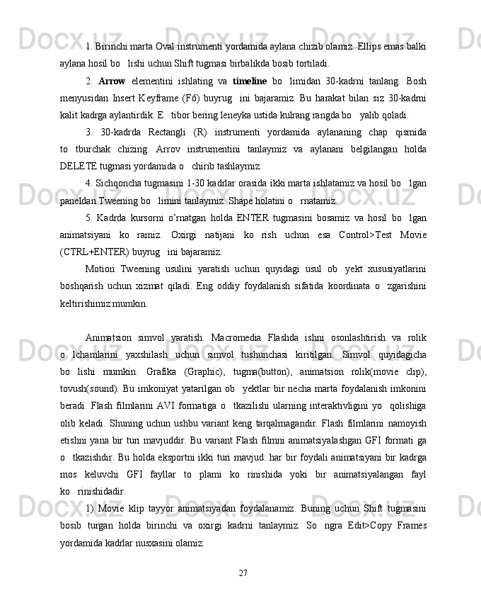 1. Birinchi marta Oval instrumenti yordamida aylana chizib olamiz. Ellips emas balki
aylana hosil bo lishi uchun Shift tugmasi birbalikda bosib tortiladi.
2.   Arrow   elementini   ishlating   va   timeline   bo limidan   30-kadrni   tanlang.   Bosh	

menyusidan   Insert   Keyframe   (F6)   buyrug ini   bajaramiz.   Bu   harakat   bilan   siz   30-kadrni	

kalit kadrga aylantirdik. E tibor bering leneyka ustida kulrang rangda bo yalib qoladi.	
 
3.   30-kadrda   Rectangli   (R)   instrumenti   yordamida   aylananing   chap   qismida
to tburchak   chizing.   Arrov   instrumentini   tanlaymiz   va   aylanani   belgilangan   holda	

DELETE tugmasi yordamida o chirib tashlaymiz.	

4. Sichqoncha tugmasini 1-30 kadrlar orasida ikki marta ishlatamiz va hosil bo lgan	

paneldan Tweening bo limini tanlaymiz. Shape holatini o rnatamiz.	
 
5.   Kadrda   kursorni   o’rnatgan   holda   ENTER   tugmasini   bosamiz   va   hosil   bo lgan	

animatsiyani   ko ramiz.   Oxirgi   natijani   ko rish   uchun   esa   Control>Test   Movie	
 
(CTRL+ENTER) buyrug ini bajaramiz. 	

Motion   Tweening   usulini   yaratish   uchun   quyidagi   usul   ob yekt   xususiyatlarini	

boshqarish   uchun   xizmat   qiladi.   Eng   oddiy   foydalanish   sifatida   koordinata   o zgarishini	

keltirishimiz mumkin.
Animatsion   simvol   yaratish.   Macromedia   Flashda   ishni   osonlashtirish   va   rolik
o lchamlarini   yaxshilash   uchun   simvol   tushunchasi   kiritilgan.   Simvol   quyidagicha	

bo lishi   mumkin.   Grafika   (Graphic),   tugma(button),   animatsion   rolik(movie   clip),

tovush(sound).  Bu   imkoniyat   yatarilgan   ob yektlar   bir   necha   marta  foydalanish   imkonini	

beradi.   Flash   filmlarini   AVI   formatiga   o tkazilishi   ularning   interaktivligini   yo qolishiga	
 
olib   keladi.   Shuning   uchun   ushbu   variant   keng   tarqalmagandir.   Flash   filmlarini   namoyish
etishni  yana bir  turi mavjuddir. Bu variant  Flash  filmni animatsiyalashgan  GFI formati  ga
o tkazishdir. Bu holda eksportni  ikki turi mavjud: har bir foydali animatsiyani bir kadrga	

mos   keluvchi   GFI   fayllar   to plami   ko rinishida   yoki   bir   animatsiyalangan   fayl	
 
ko rinishidadir.	

1)   Movie   klip   tayyor   animatsiyadan   foydalanamiz.   Buning   uchun   Shift   tugmasini
bosib   turgan   holda   birinchi   va   oxirgi   kadrni   tanlaymiz.   So ngra   Edit>Copy   Frames	

yordamida kadrlar nusxasini olamiz.
27 