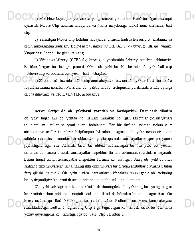 2)   File   New   buyrug i   yordamida   yangi   simvol   yaratamiz.   Hosil   bo lgan   muloqot 
oynasida   Movie   Clip   holatini   tanlaymiz   va   Name   maydoniga   unikal   nom   kiritamiz:   ball
clip.
3) Yaratilgan Movie clip holatini tanlaymiz, birinchi kadrda kursorni o rnatamiz va	

oldin  nusxalangan   kadrlarni   Edit>Paste>Frames   (CTRL+ALT+V)   buyrug ida  qo yamiz.	
 
Yuqoridagi Scene 1 belgisini tanlang.
4)   Window>Library   (CTRL+L)   buyrug i   yordamida   Library   panelini   ishlatamiz.	

E tibor   bergan   bo lsangiz,   panelda   ikkita   ob yekt   bo lib,   birinchi   ob yekt   ball   clip	
    
Movie clip va ikkinchi ob yekt  ball  Graphic.
   
5) Shuni bilish lozimki ball  clip animatsiyadan biz uni ob yekt sifatida bir necha	
 
foydalanishimiz mumkin. Paneldan ob yektni tanlab, sichqoncha yordamida ishchi oynaga	

olib tashlaymiz  va CRTL+ENTER ni bosamiz.
Action   Script   da   ob yektlarni   yaratish   va   boshqarish	
 .   Dasturlash   tillarida
ob yekt   faqat   shu   ob yektga   qo llanishi   mumkin   bo lgan   atributlar   (xususiyatlar)	
   
to plami   va   usullar   ro yxati   bilan   ifodalanadi.   Har   bir   sinf   ob yektlari   uchun   o z
   
atributlar   va   usullar   to plami   belgilangan.   Masalan   tugma   ob yekti   uchun   atributlar	
   
sifatida   ishlatilishi   mumkin.Ish   oblastidan   pastki   qismida   xususiyatlar   inspektori   paneli
joylashgan,   agar   ish   oblastida   biror   bir   obtekt   tanlanmagan   bo lsa   yoki   ob yektlar	
 
umuman bo lmasa u holda xususiyatlar inspektori formati avtomatik ravishda o zgaradi.	
 
Butun   hujjat   uchun   xususiyatlar   inspektori   formati   ko rsatilgan.   Aniq   ob yekt-bu   mos	
 
sinfning ekzemplyaridir. Bir sinfning ikki ekzemplyari bir biridan atributlar qiymatlari bilan
farq   qilishi   mumkin.   Ob yekt   ustida   harakatlarni   ifodalash   shuningdek   ob yektning	
 
bo ysinganligini ko rsatish uchun odatda  nuqtali usul  qo llaniladi.	
    
Ob yekt   ustidagi   harakatlarni   ifodalash   shuningdek   ob yektning   bo ysinganligini	
  
ko rsatish   uchun   oddatda   nuqtali   usul qo llaniladi.   Masalan   button   1   tugmasiga     On	
   
Prees   usulini   qo llash   kerakligini   ko rsatish   uchun   Button   1   on   Prees   konstruksiyasi	
 
ishlatiladi.Agar   Button   1   tugmaning   Clip   2   ga   tegishligini   ko rsatish   kerak   bo lsa   unda	
 
yozuv quyidagicha ko rinishga ega bo ladi; Clip 2 Button 1.	
 
28 