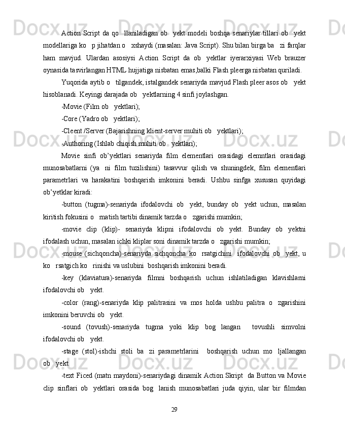 Action Script  da qo llaniladigan  ob yekt  modeli  boshqa senariylar  tillari  ob yekt  
modellariga ko p jihatdan o xshaydi (masalan: Java Script). Shu bilan birga ba zi farqlar	
  
ham   mavjud.   Ulardan   asosiysi   Action   Script   da   ob yektlar   iyerarxiyasi   Web   brauzer	

oynasida tasvirlangan HTML hujjatiga nisbatan emas,balki Flash pleerga nisbatan quriladi.
Yuqorida aytib o tilgandek, istalgandek senariyda mavjud Flash pleer asos ob yekt	
 
hisoblanadi. Keyingi darajada ob yektlarning 4 sinfi joylashgan.	

-Movie (Film ob yektlari);	

-Core (Yadro ob yektlari);

-Cleent /Server (Bajarishning klient-server muhiti ob yektlari);	

-Authoring (Ishlab chiqish muhiti ob yektlari);	

Movie   sinfi   ob’yektlari   senariyda   film   elementlari   orasidagi   elemntlari   orasidagi
munosabatlarni   (ya ni   film   tuzilishini)   tasavvur   qilish   va   shuningdek,   film   elementlari	

parametrlari   va   harakatini   boshqarish   imkonini   beradi.   Ushbu   sinfga   xususan   quyidagi
ob’yetklar kiradi:
-button   (tugma)-senariyda   ifodalovchi   ob yekt,   bunday   ob yekt   uchun,   masalan	
 
kiritish fokusini o rnatish tartibi dinamik tarzda o zgarishi mumkin;	
 
-movie   clip   (klip)-   senariyda   klipni   ifodalovchi   ob yekt.   Bunday   ob yektni	
 
ifodalash uchun, masalan ichki kliplar soni dinamik tarzda o zgarishi mumkin;	

-mouse   (sichqoncha)-senariyda   sichqoncha   ko rsatgichini     ifodalovchi   ob yekt,   u	
 
ko rsatgich ko rinishi va uslubini  boshqarish imkonini beradi.	
 
-key   (klaviatura)-senariyda   filmni   boshqarish   uchun   ishlatiladigan   klavishlarni
ifodalovchi ob yekt.	

-color   (rang)-senariyda   klip   palitrasini   va   mos   holda   ushbu   palitra   o zgarishini	

imkonini beruvchi ob yekt.	

-sound   (tovush)-senariyda   tugma   yoki   klip   bog langan     tovushli   simvolni	

ifodalovchi ob yekt.	

-stage   (stol)-ishchi   stoli   ba zi   parametrlarini     boshqarish   uchun   mo ljallangan	
 
ob yekt.	

-text Ficed (matn maydoni)-senariydagi dinamik Action Skript   da Button va Movie
clip   sinflari   ob yektlari   orasida   bog lanish   munosabatlari   juda   qiyin,   ular   bir   filmdan	
 
29 