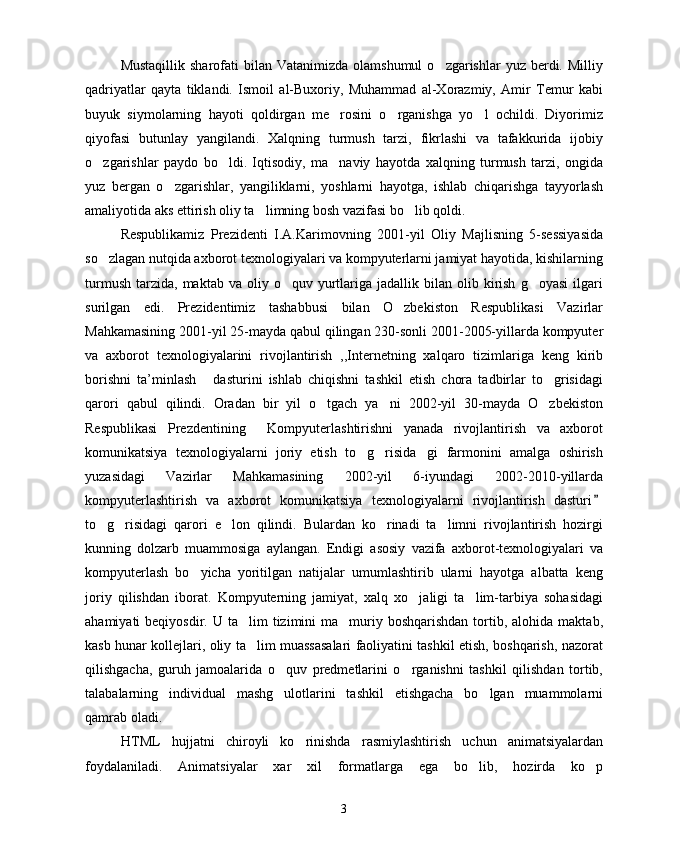 Mustaqillik  sharofati  bilan  Vatanimizda  olamshumul   o zgarishlar  yuz  berdi.  Milliy
qadriyatlar   qayta   tiklandi.   Ismoil   al-Buxoriy,   Muhammad   al-Xorazmiy,   Amir   Temur   kabi
buyuk   siymolarning   hayoti   qoldirgan   me rosini   o rganishga   yo l   ochildi.   Diyorimiz	
  
qiyofasi   butunlay   yangilandi.   Xalqning   turmush   tarzi,   fikrlashi   va   tafakkurida   ijobiy
o zgarishlar   paydo   bo ldi.   Iqtisodiy,   ma naviy   hayotda   xalqning   turmush   tarzi,   ongida	
  
yuz   bergan   o zgarishlar,   yangiliklarni,   yoshlarni   hayotga,   ishlab   chiqarishga   tayyorlash	

amaliyotida aks ettirish oliy ta limning bosh vazifasi bo lib qoldi.	
 
Respublikamiz   Prezidenti   I.A.Karimovning   2001-yil   Oliy   Majlisning   5-sessiyasida
so zlagan nutqida axborot texnologiyalari va kompyuterlarni jamiyat hayotida, kishilarning	

turmush   tarzida,   maktab  va  oliy  o quv  yurtlariga  jadallik  bilan  olib  kirish   g oyasi  ilgari	
 
surilgan   edi.   Prezidentimiz   tashabbusi   bilan   O zbekiston   Respublikasi   Vazirlar	

Mahkamasining 2001-yil 25-mayda qabul qilingan 230-sonli 2001-2005-yillarda kompyuter
va   axborot   texnologiyalarini   rivojlantirish   ,,Internetning   xalqaro   tizimlariga   keng   kirib
borishni   ta’minlash   dasturini   ishlab   chiqishni   tashkil   etish   chora   tadbirlar   to grisidagi	
 
qarori   qabul   qilindi.   Oradan   bir   yil   o tgach   ya ni   2002-yil   30-mayda   O zbekiston	
  
Respublikasi   Prezdentining   Kompyuterlashtirishni   yanada   rivojlantirish   va   axborot	

komunikatsiya   texnologiyalarni   joriy   etish   to g risida gi   farmonini   amalga   oshirish	
  
yuzasidagi   Vazirlar   Mahkamasining   2002-yil   6-iyundagi   2002-2010-yillarda
kompyuterlashtirish   va   axborot   komunikatsiya   texnologiyalarni   rivojlantirish   dasturi	

to g risidagi   qarori   e lon   qilindi.   Bulardan   ko rinadi   ta limni   rivojlantirish   hozirgi	
    
kunning   dolzarb   muammosiga   aylangan.   Endigi   asosiy   vazifa   axborot-texnologiyalari   va
kompyuterlash   bo yicha   yoritilgan   natijalar   umumlashtirib   ularni   hayotga   albatta   keng	

joriy   qilishdan   iborat.   Kompyuterning   jamiyat,   xalq   xo jaligi   ta lim-tarbiya   sohasidagi	
 
ahamiyati  beqiyosdir.  U  ta lim   tizimini  ma muriy boshqarishdan  tortib, alohida  maktab,	
 
kasb hunar kollejlari, oliy ta lim muassasalari faoliyatini tashkil etish, boshqarish, nazorat

qilishgacha,   guruh   jamoalarida   o quv   predmetlarini   o rganishni   tashkil   qilishdan   tortib,	
 
talabalarning   individual   mashg ulotlarini   tashkil   etishgacha   bo lgan   muammolarni
 
qamrab oladi.
HTML   hujjatni   chiroyli   ko rinishda   rasmiylashtirish   uchun   animatsiyalardan	

foydalaniladi.   Animatsiyalar   xar   xil   formatlarga   ega   bo lib,   hozirda   ko p	
 
3 