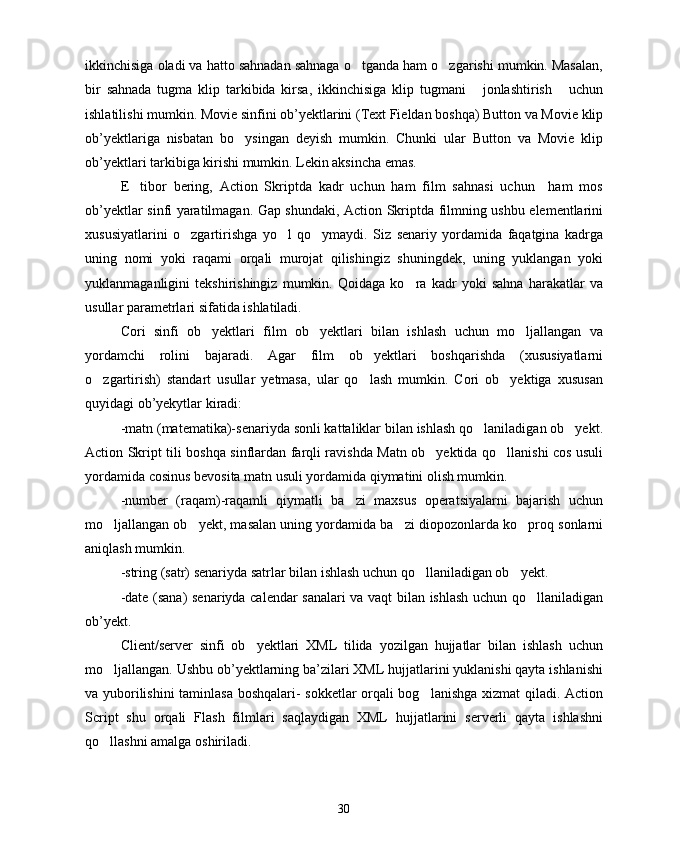 ikkinchisiga oladi va hatto sahnadan sahnaga o tganda ham o zgarishi mumkin. Masalan, 
bir   sahnada   tugma   klip   tarkibida   kirsa,   ikkinchisiga   klip   tugmani   jonlashtirish   uchun	
 
ishlatilishi mumkin. Movie sinfini ob’yektlarini (Text Fieldan boshqa) Button va Movie klip
ob’yektlariga   nisbatan   bo ysingan   deyish   mumkin.   Chunki   ular   Button   va   Movie   klip	

ob’yektlari tarkibiga kirishi mumkin. Lekin aksincha emas.
E tibor   bering,   Action   Skriptda   kadr   uchun   ham   film   sahnasi   uchun     ham   mos	

ob’yektlar sinfi yaratilmagan. Gap shundaki, Action Skriptda filmning ushbu elementlarini
xususiyatlarini   o zgartirishga   yo l   qo ymaydi.   Siz   senariy   yordamida   faqatgina   kadrga	
  
uning   nomi   yoki   raqami   orqali   murojat   qilishingiz   shuningdek,   uning   yuklangan   yoki
yuklanmaganligini   tekshirishingiz   mumkin.   Qoidaga   ko ra   kadr   yoki   sahna   harakatlar   va	

usullar parametrlari sifatida ishlatiladi.
Cori   sinfi   ob yektlari   film   ob yektlari   bilan   ishlash   uchun   mo ljallangan   va	
  
yordamchi   rolini   bajaradi.   Agar   film   ob yektlari   boshqarishda   (xususiyatlarni	

o zgartirish)   standart   usullar   yetmasa,   ular   qo lash   mumkin.   Cori   ob yektiga   xususan	
  
quyidagi ob’yekytlar kiradi:
-matn (matematika)-senariyda sonli kattaliklar bilan ishlash qo laniladigan ob yekt.	
 
Action Skript tili boshqa sinflardan farqli ravishda Matn ob yektida qo llanishi cos usuli	
 
yordamida cosinus bevosita matn usuli yordamida qiymatini olish mumkin.
-number   (raqam)-raqamli   qiymatli   ba zi   maxsus   operatsiyalarni   bajarish   uchun	

mo ljallangan ob yekt, masalan uning yordamida ba zi diopozonlarda ko proq sonlarni	
   
aniqlash mumkin.
-string (satr) senariyda satrlar bilan ishlash uchun qo llaniladigan ob yekt.	
 
-date (sana) senariyda calendar sanalari va vaqt bilan ishlash uchun qo llaniladigan	

ob’yekt. 
Client/server   sinfi   ob yektlari   XML   tilida   yozilgan   hujjatlar   bilan   ishlash   uchun	

mo ljallangan. Ushbu ob’yektlarning ba’zilari XML hujjatlarini yuklanishi qayta ishlanishi	

va yuborilishini  taminlasa boshqalari- sokketlar orqali bog lanishga xizmat qiladi. Action	

Script   shu   orqali   Flash   filmlari   saqlaydigan   XML   hujjatlarini   serverli   qayta   ishlashni
qo llashni amalga oshiriladi.	

30 