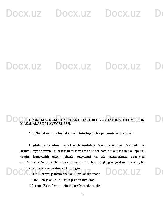 II-bob.   MACROMEDIA   FLASH   DASTURI   YORDAMIDA   GEOMETRIK
MASALALARNI TAYYORLASH.
2.1. Flash dasturida foydalanuvchi interfeysni, ish parametrlarini sozlash. 
Foydalanuvchi   ishini   tashkil   etish   vositalari.   Macromedia   Flash   MX   tarkibiga
kiruvchi foydalanuvchi ishini tashkil etish vositalari ushbu dastur bilan ishlashni o rganish
vaqtini   kamaytirish   uchun   ishlash   qulayligini   va   ish   unumdorligini   oshirishga
mo ljallangandir.   Birinchi   maqsadga   yetishish   uchun   rivojlangan   yordam   sistemasi,   bu	

sistema bir necha shakllardan tashkil topgan:
-HTML formatiga interaktiv ma lumotlar sistemasi;	

- HTMLsahifalar ko rinishidagi interaktiv kitob;	

-10 qismli Flash film ko rinishidagi Intraktiv darslar;	

31 