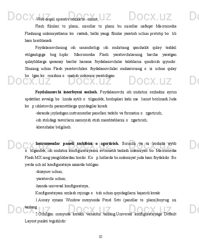 -Web orqali operativ texnik ta minot; 
Flash   filmlari   to plami,   misollar   to plami   bu   misollar   nafaqat  	
  Macromedia
Flashning   imkoniyatlarini   ko rsatadi,   balki   yangi   filmlar   yaratish   uchun   prototip   bo lib	
 
ham hisoblanadi.
Foydalanuvchining   ish   unumdorligi   ish   muhitning   qanchalik   qulay   tashkil
etilganligiga   bog liqdir.  	
 Macromedia   Flash   yaratuvchilarning   barcha   yaratgan
qulayliklarga   qaramay   baribir   hamma   foydalanuvchilar   talablarini   qondirish   qiyindir.
Shuning   uchun   Flash   yaratuvchilari   foydalanuvchilar   muharrirning   o zi   uchun   qulay	

bo lgan ko rinishini o rnatish imkonini yaratishgan.	
  
Foydalanuvchi   interfeysni   sozlash.   Foydalanuvchi   ish   muhitini   sozlashni   ayrim
spektrlari  avvalgi  bo limda  aytib o tilgandek,  boshqalari  kabi  ma lumot  berilmadi.Juda	
  
ko p ishlatuvchi parametrlarga quyidagilar kiradi:	

-ekranda joylashgan instrumentlar panellari tarkibi va formatini o zgartirish;	

-ish stolidagi tasvirlarni namoyish etish masshtablarini o zgartirish;	

-klavishalar belgilash.
Instrumentlar   paneli   tarkibini   o zgartirish.  	
 Birinchi   ya ni   boshida   aytib	
o tilgandek, ish muhitini konfiguratsiyasini avtomatik tanlash imkoniyati bu-  	
 Macromedia
Flash MX ning yangiliklardan biridir. Ko p hollarda bu imkoniyat juda ham foydalidir. Bu	

yerda uch xil konfiguratsiya nazarda tutilgan: 
-dizayner uchun;
-yaratuvchi uchun;
-hamda universal konfiguratsiya;
Konfiguratsiyani sozlash rejimga o tish uchun quyidagilarni bajarish kerak:

1.Asosiy   oynani   Window   menyusida   Penel   Sets   (panellar   to plami)buyrug ini	
 
tanlang.
2.Ochilgan   menyuda   kerakli   variantni   tanlang.Universal   konfiguratsiyaga   Default
Layout punkti tegishlidir.
32 