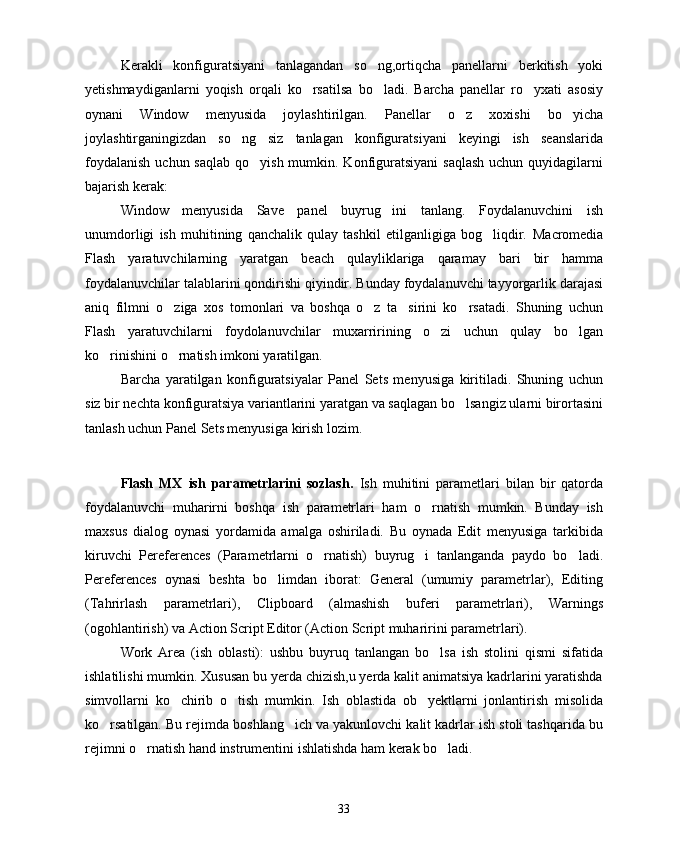 Kerakli   konfiguratsiyani   tanlagandan   so ng,ortiqcha   panellarni   berkitish   yoki
yetishmaydiganlarni   yoqish   orqali   ko rsatilsa   bo ladi.   Barcha   panellar   ro yxati   asosiy	
  
oynani   Window   menyusida   joylashtirilgan.   Panellar   o z   xoxishi   bo yicha	
 
joylashtirganingizdan   so ng   siz   tanlagan   konfiguratsiyani   keyingi   ish   seanslarida	

foydalanish  uchun saqlab  qo yish mumkin. Konfiguratsiyani  saqlash  uchun quyidagilarni	

bajarish kerak:
Window   menyusida   Save   panel   buyrug ini   tanlang.   Foydalanuvchini   ish	

unumdorligi   ish   muhitining   qanchalik   qulay   tashkil   etilganligiga   bog liqdir.  	
 Macromedia
Flash   yaratuvchilarning   yaratgan   beach   qulayliklariga   qaramay   bari   bir   hamma
foydalanuvchilar talablarini qondirishi qiyindir. Bunday foydalanuvchi tayyorgarlik darajasi
aniq   filmni   o ziga   xos   tomonlari   va   boshqa   o z   ta sirini   ko rsatadi.   Shuning   uchun	
   
Flash   yaratuvchilarni   foydolanuvchilar   muxarririning   o zi   uchun   qulay   bo lgan	
 
ko rinishini o rnatish imkoni yaratilgan.	
 
Barcha   yaratilgan   konfiguratsiyalar   Panel   Sets   menyusiga   kiritiladi.   Shuning   uchun
siz bir nechta konfiguratsiya variantlarini yaratgan va saqlagan bo lsangiz ularni birortasini	

tanlash uchun Panel Sets menyusiga kirish lozim.
Flash   MX   ish   parametrlarini   sozlash.   Ish   muhitini   parametlari   bilan   bir   qatorda
foydalanuvchi   muharirni   boshqa   ish   parametrlari   ham   o rnatish   mumkin.   Bunday   ish	

maxsus   dialog   oynasi   yordamida   amalga   oshiriladi.   Bu   oynada   Edit   menyusiga   tarkibida
kiruvchi   Pereferences   (Parametrlarni   o rnatish)   buyrug i   tanlanganda   paydo   bo ladi.	
  
Pereferences   oynasi   beshta   bo limdan   iborat:   General   (umumiy   parametrlar),   Editing	

(Tahrirlash   parametrlari),   Clipboard   (almashish   buferi   parametrlari),   Warnings
(ogohlantirish) va Action Script Editor (Action Script muharirini parametrlari).
Work   Area   (ish   oblasti):   ushbu   buyruq   tanlangan   bo lsa   ish   stolini   qismi   sifatida	

ishlatilishi mumkin. Xususan bu yerda chizish,u yerda kalit animatsiya kadrlarini yaratishda
simvollarni   ko chirib   o tish   mumkin.   Ish   oblastida   ob yektlarni   jonlantirish   misolida	
  
ko rsatilgan. Bu rejimda boshlang ich va yakunlovchi kalit kadrlar ish stoli tashqarida bu	
 
rejimni o rnatish hand instrumentini ishlatishda ham kerak bo ladi. 	
 
33 
