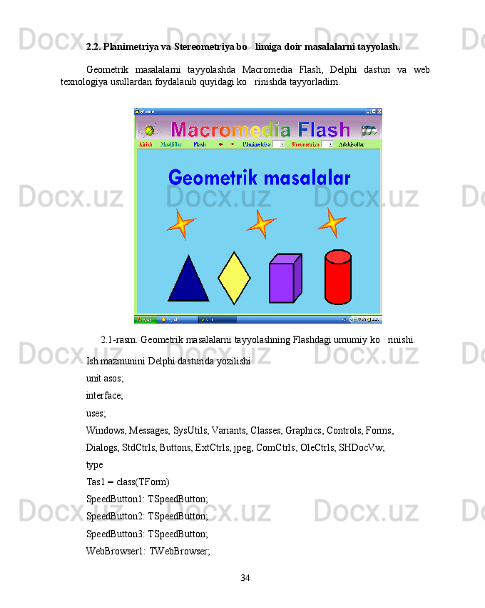 2.2. Planimetriya va  Stereometriya  bo limiga doir masalalarni tayyolash.
Geometrik   masalalarni   tayyolashda   Macromedia   Flash,   Delphi   dasturi   va   web
texnologiya usullardan foydalanib quyidagi ko rinishda tayyorladim. 

2.1-rasm. Geometrik masalalarni tayyolashning Flashdagi umumiy ko rinishi.	

Ish mazmunini Delphi dasturida yozilishi
unit asos;
interface;
uses;
Windows, Messages, SysUtils, Variants, Classes, Graphics, Controls, Forms,
Dialogs, StdCtrls, Buttons, ExtCtrls, jpeg, ComCtrls, OleCtrls, SHDocVw;
type
Tas1 = class(TForm)
SpeedButton1: TSpeedButton;
SpeedButton2: TSpeedButton;
SpeedButton3: TSpeedButton;
WebBrowser1: TWebBrowser;
34 