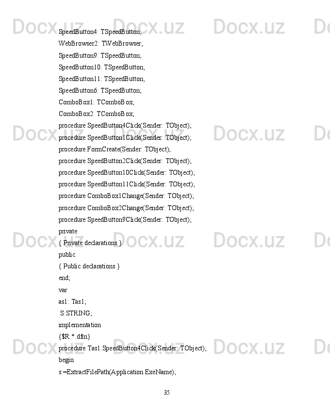 SpeedButton4: TSpeedButton;
WebBrowser2: TWebBrowser;
SpeedButton9: TSpeedButton;
SpeedButton10: TSpeedButton;
SpeedButton11: TSpeedButton;
SpeedButton6: TSpeedButton;
ComboBox1: TComboBox;
ComboBox2: TComboBox;
procedure SpeedButton4Click(Sender: TObject);
procedure SpeedButton1Click(Sender: TObject);
procedure FormCreate(Sender: TObject);
procedure SpeedButton2Click(Sender: TObject);
procedure SpeedButton10Click(Sender: TObject);
procedure SpeedButton11Click(Sender: TObject);
procedure ComboBox1Change(Sender: TObject);
procedure ComboBox2Change(Sender: TObject);
procedure SpeedButton9Click(Sender: TObject);
private
{ Private declarations }
public
{ Public declarations }
end;
var
as1: Tas1;
 S:STRING;
implementation
{$R *.dfm}
procedure Tas1.SpeedButton4Click(Sender: TObject);
begin
s:=ExtractFilePath(Application.ExeName);
35 