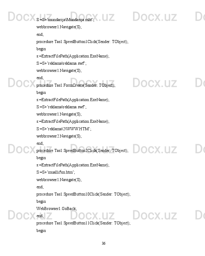 S:=S+’mundarija\Mundarija.mht’;
webbrowser1.Navigate(S);
end;
procedure Tas1.SpeedButton1Click(Sender: TObject);
begin
s:=ExtractFilePath(Application.ExeName);
S:=S+’reklama\reklama.swf’;
webbrowser1.Navigate(S);
end;
procedure Tas1.FormCreate(Sender: TObject);
begin
s:=ExtractFilePath(Application.ExeName);
S:=S+’reklama\reklama.swf’;
webbrowser1.Navigate(S);
s:=ExtractFilePath(Application.ExeName);
S:=S+’reklama\2\WWW.HTM’;
webbrowser2.Navigate(S);
end;
procedure Tas1.SpeedButton2Click(Sender: TObject);
begin
s:=ExtractFilePath(Application.ExeName);
S:=S+’muallif\m.htm’;
webbrowser1.Navigate(S);
end;
procedure Tas1.SpeedButton10Click(Sender: TObject);
begin
WebBrowser1.GoBack;
end;
procedure Tas1.SpeedButton11Click(Sender: TObject);
begin
36 
