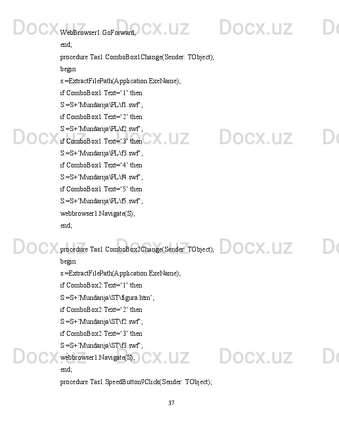 WebBrowser1.GoForward;
end;
procedure Tas1.ComboBox1Change(Sender: TObject);
begin
s:=ExtractFilePath(Application.ExeName);
if ComboBox1.Text=‘1’ then
S:=S+’Mundarija\PL\f1.swf’;
if ComboBox1.Text=‘2’ then
S:=S+’Mundarija\PL\f2.swf’;
if ComboBox1.Text=‘3’ then
S:=S+’Mundarija\PL\f3.swf’;
if ComboBox1.Text=‘4’ then
S:=S+’Mundarija\PL\f4.swf’;
if ComboBox1.Text=‘5’ then
S:=S+’Mundarija\PL\f5.swf’;
webbrowser1.Navigate(S);
end;
procedure Tas1.ComboBox2Change(Sender: TObject);
begin
s:=ExtractFilePath(Application.ExeName);
if ComboBox2.Text=‘1’ then
S:=S+’Mundarija\ST\figura.htm’;
if ComboBox2.Text=‘2’ then
S:=S+’Mundarija\ST\f2.swf’;
if ComboBox2.Text=‘3’ then
S:=S+’Mundarija\ST\f3.swf’;
webbrowser1.Navigate(S);
end;
procedure Tas1.SpeedButton9Click(Sender: TObject);
37 