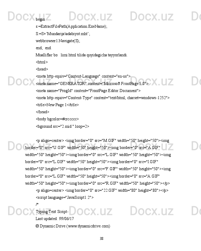begin
s:=ExtractFilePath(Application.ExeName);
S:=S+’Mundarija\adabiyot.mht’;
webbrowser1.Navigate(S);
end;  end.
Mualliflar bo limi html tilida quyidagicha tayyorlandi.
<html>
<head>
<meta http-equiv="Content-Language" content="en-us">
<meta name="GENERATOR" content="Microsoft FrontPage 5.0">
<meta name="ProgId" content="FrontPage.Editor.Document">
<meta http-equiv="Content-Type" content="text/html; charset=windows-1252">
<title>New Page 1</title>
</head>
<body bgcolor=#crccccc>
<bgsound src="2.mid " loop=2>
<p align=center> <img border="0" src="M.GIF" width="50" height="50"><img 
border="0" src="U.GIF" width="50" height="50"><img border="0" src="A.GIF" 
width="50" height="50"><img border="0" src="L.GIF" width="50" height="50"><img 
border="0" src="L.GIF" width="50" height="50"><img border="0" src="I.GIF" 
width="50" height="50"><img border="0" src="F.GIF" width="50" height="50"><img 
border="0" src="L.GIF" width="50" height="50"><img border="0" src="A.GIF" 
width="50" height="50"><img border="0" src="R.GIF" width="50" height="50"></p>
<p align=center> <img border="0" src="22.GIF" width="80" height="80"></p>
<script language="JavaScript1.2">
/*
Typing Text Script- 
Last updated: 99/06/17
© Dynamic Drive (www.dynamicdrive.com)
38 