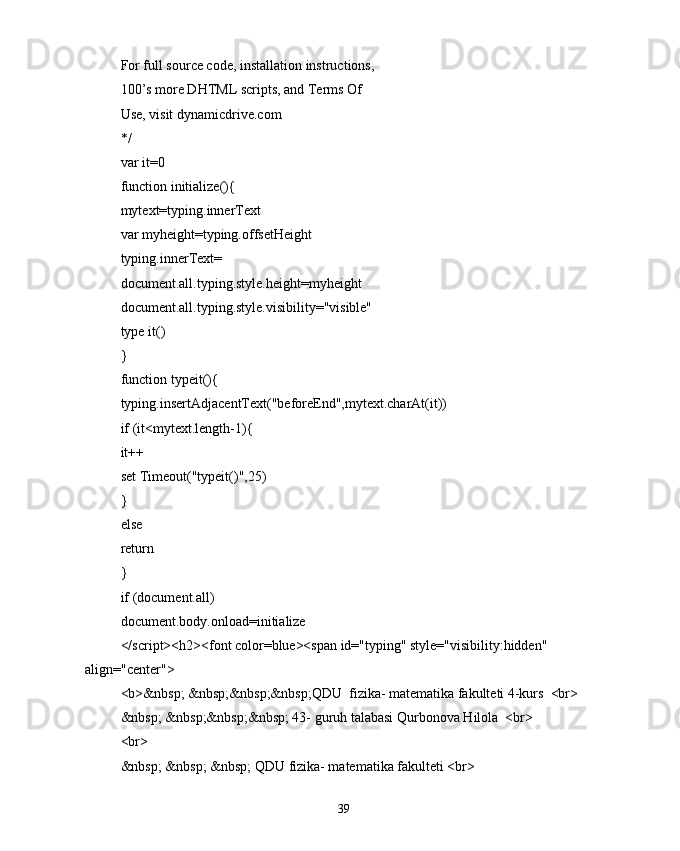For full source code, installation instructions,
100’s more DHTML scripts, and Terms Of
Use, visit dynamicdrive.com
*/
var it=0
function initialize(){
mytext=typing.innerText
var myheight=typing.offsetHeight
typing.innerText=
document.all.typing.style.height=myheight
document.all.typing.style.visibility="visible"
type it()
}
function typeit(){
typing.insertAdjacentText("beforeEnd",mytext.charAt(it))
if (it<mytext.length-1){
it++
set Timeout("typeit()",25)
}
else
return
}
if (document.all)
document.body.onload=initialize
</script><h2><font color=blue><span id="typing" style="visibility:hidden" 
align="center">
<b>&nbsp; &nbsp;&nbsp;&nbsp;QDU  fizika- matematika fakulteti 4-kurs  <br>
&nbsp; &nbsp;&nbsp;&nbsp; 43- guruh talabasi Qurbonova Hilola  <br>
<br>
&nbsp; &nbsp; &nbsp; QDU fizika- matematika fakulteti <br>
39 